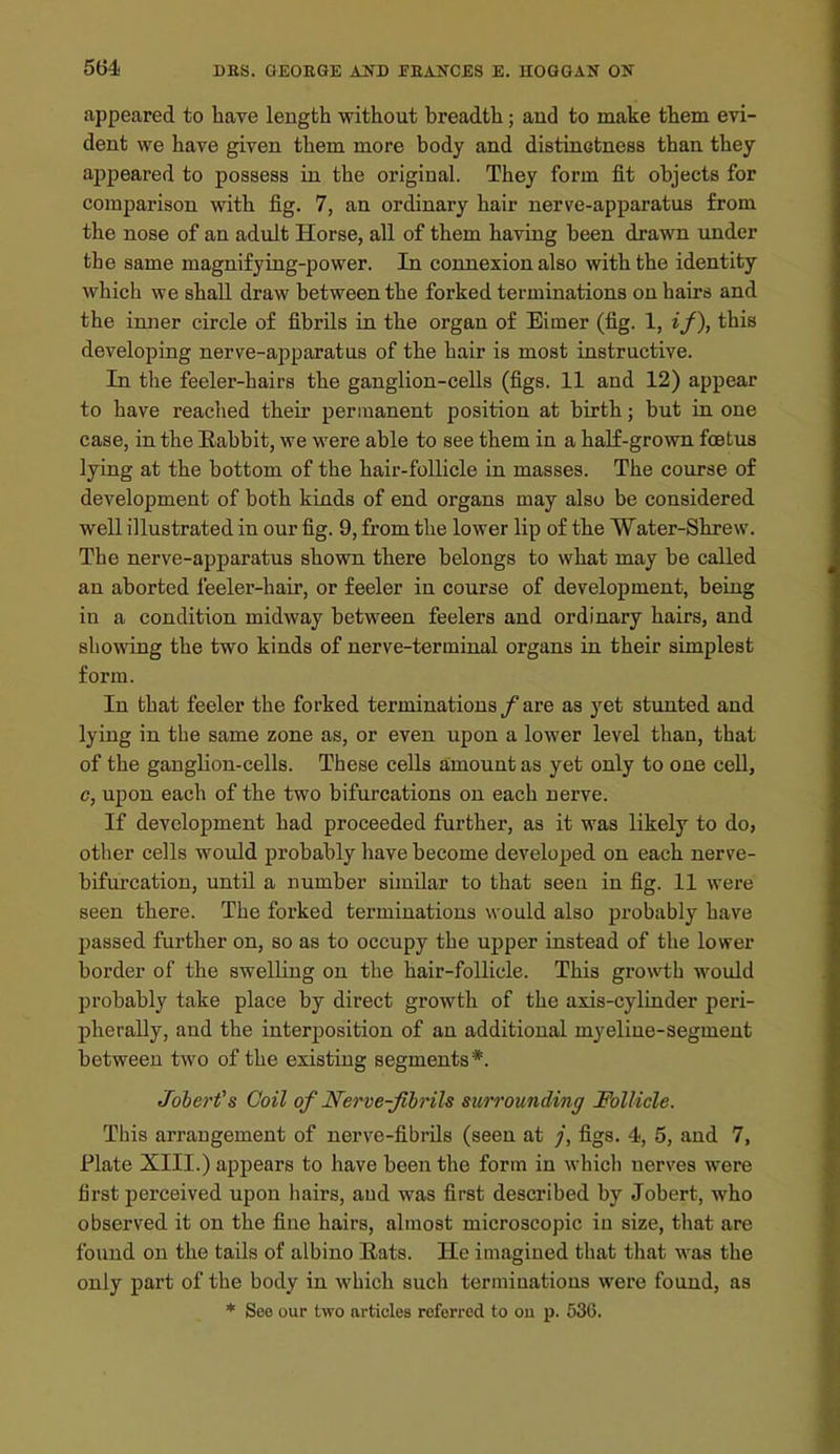 appeared to have length without breadth; and to make them evi- dent we have given them more body and distinotness than they appeared to possess in the original. They form fit objects for comparison with fig. 7, an ordinary hair nerve-apparatus from the nose of an adult Horse, all of them having been drawn under the same magnifying-power. In connexion also with the identity which we shall draw between the forked terminations on hairs and the inner circle of fibrils in the organ of Eimer (fig. 1, if), this developing nerve-apparatus of the hair is most instructive. In the feeler-hairs the ganglion-cells (figs. 11 and 12) appear to have reached their permanent position at birth; but in one case, in the Eabbit, we were able to see them in a halE-grown foetus lying at the bottom of the hair-follicle in masses. The course of development of both kinds of end organs may also be considered well illustrated in our fig. 9, from the lower lip of the Water-Shrew. The nerve-apparatus shown there belongs to wbat may be called an aborted feeler-hair, or feeler in course of development, being in a condition midway between feelers and ordinary hairs, and showing the two kinds of nerve-terminal organs in their simplest form. In that feeler the forked terminations / are as yet stunted and lying in the same zone as, or even upon a lower level than, that of the ganglion-cells. These cells amount as yet only to one cell, c, upon each of the two bifurcations on each nerve. If development had proceeded further, as it was likely to do, other cells would probably have become developed on each nerve- bifurcation, until a number similar to tliat seen in fig. 11 were seen there. The forked terminations would also probably have Ijassed further on, so as to occupy the upper instead of the lower border of the swelling on the hair-follicle. This growi;h would probably take place by direct growth of the axis-cyliuder peri- pherally, and the interposition of an additional myeline-segment between two of the existing segments*. Joherfs Coil of Nerve-fihrils surrounding Follicle. This arrangement of nerve-fibrils (seen at /, figs. 4, 5, and 7, Plate XIII.) appears to have been the form in which nerves were first perceived upon hairs, and was first described by Jobert, who observed it on the fine hairs, almost microscopic in size, that are found on the tails of albino Hats. He imagined that that was the only part of the body in which such terminations were found, as * Seo our two articles referred to ou p. 536.