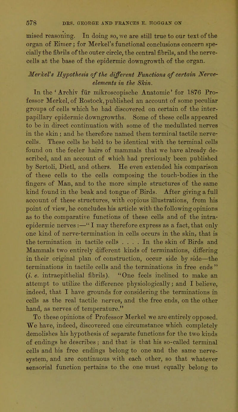 noised reasoning. In doing so, we are still true to our text of the organ of Eimer; for Merkel's functional conclusions concern spe- cially the fibrils of the outer circle, the central fibrils, and the nerve- cells at the base of the epidermic downgrowth of the organ. MerkeVs Hypothesis of the different Functions of certain Nerve- elements in the Shin. In the ' Archiv fiir mikroscopische Anatomie' for 1876 Pro- fessor Merkel, of Eostock, published an account of some peculiar groups of cells which he had discovered on certain of the inter- papillary epidermic downgrowths. Some of these cells appeared to be in direct continuation with some of the meduUated nerves in the skin; and he therefore named them terminal tactile nerve- cells. These cells he held to be identical with the terminal cells found on the feeler hairs of mammals that we have already de- scribed, and an account of which had previously been published by Sertoli, Dietl, and others. He even extended his comparison of these cells to the cells composing the touch-bodies in the fingers of Man, and to the more simple structures of the same kind found in the beak and tongue of Birds. After giving a full account of these structures, with copious illustrations, ft'om his point of view, he concludes his article with the following opinions as to the comparative functions of these cells and of the intra- epidermic nerves:— I may therefore express as a fact, that only one kind of nerve-termination in cells occurs in the skin, that is the termination in tactile cells .... In the skin of Birds and Mammals two entirely different kinds of terminations, differing in their original plan of construction, occur side by side—the terminations in tactile cells and the terminations in free ends  (i. e. intraepithelial fibrils). One feels inclined to make an attempt to utilize the difference physiologically; and I believe, indeed, that I have grounds for considering the terminations in cells as the real tactile nerves, and the free ends, on the other hand, as nerves of temperature. To these o2)inion8 of Professor Merkel we are entirely opposed. We have, indeed, discovered one circumstance which completely demolishes his hypothesis of separate functions for the two kinds of endings he describes ; and that is that his so-called terminal cells and liis free endings belong to one and the same nerve- system, and are continuous with each other, so that whatever sensorial function pertains to the one must equally belong to