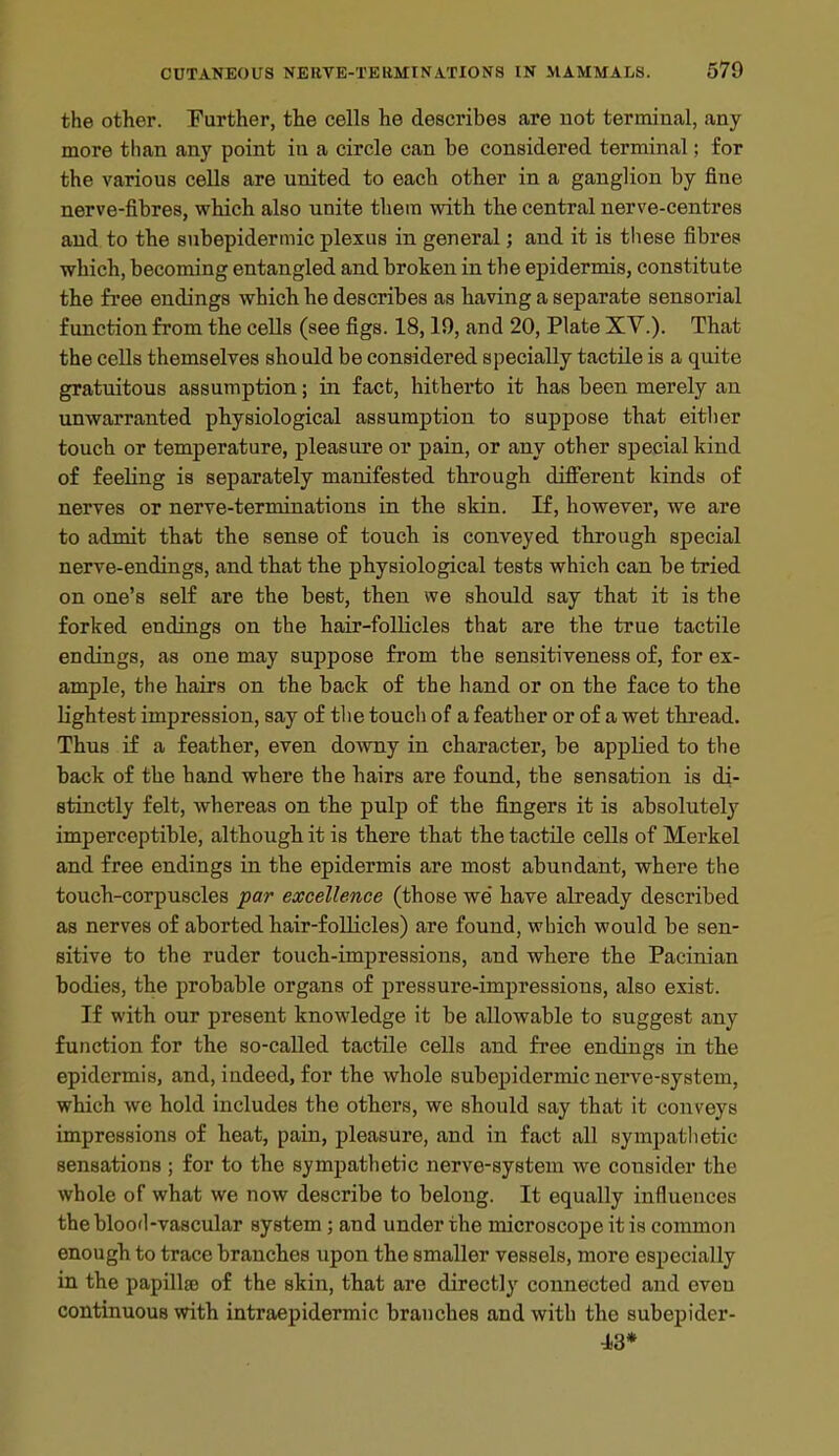 the other. Further, the cells he describes are uot terminal, any more than any point in a circle can be considered terminal; for the various cells are united to each other in a ganglion by fine nerve-fibres, which also unite them with the central nerve-centres and to the subepidermic plexus in general; and it is these fibres which, becoming entangled and broken in the epidermis, constitute the free endings which he describes as having a separate sensorial function from the cells (see figs. 18,19, and 20, Plate XV.). That the cells themselves should be considered specially tactile is a quite gratuitous assumption; in fact, hitherto it has been merely an unwarranted physiological assumption to suppose that eitlier touch or temperature, j)leasiire or pain, or any other special kind of feeling is separately manifested through diff'erent kinds of nerves or nerve-terminations in the skin. If, however, we are to admit that the sense of touch is conveyed through special nerve-endings, and that the physiological tests which can be tried on one's self are the best, then we should say that it is the forked endings on the hair-folUcles that are the true tactile endings, as one may suppose from the sensitiveness of, for ex- ample, the hairs on the back of the hand or on the face to the Hghtest impression, say of the touch of a feather or of a wet thread. Thus if a feather, even downy in character, be applied to the back of the hand where the hairs are found, the sensation is di- stinctly felt, whereas on the pulp of the fingers it is absolutely imperceptible, although it is there that the tactile cells of Merkel and free endings in the epidermis are most abundant, where the touch-corpuscles par excellence (those we have already described as nerves of aborted hair-folUcles) are found, which would be sen- sitive to the ruder touch-impressions, and where the Pacinian bodies, the probable organs of pressure-impressions, also exist. If with our present knowledge it be allowable to suggest any function for the so-called tactile cells and free endings in the epidermis, and, indeed, for the whole subepidermic nerve-system, which we hold includes the others, we should say that it conveys impressions of heat, pain, pleasure, and in fact all sympathetic sensations ; for to the sympathetic nerve-system we consider the whole of what we now describe to belong. It equally influences the blood-vascular system ; and under the microscope it is common enough to trace branches upon the smaller vessels, more especially in the papilla) of the skin, that are directly connected and oven continuous with intraepidermic branches and with the subepider- i3*