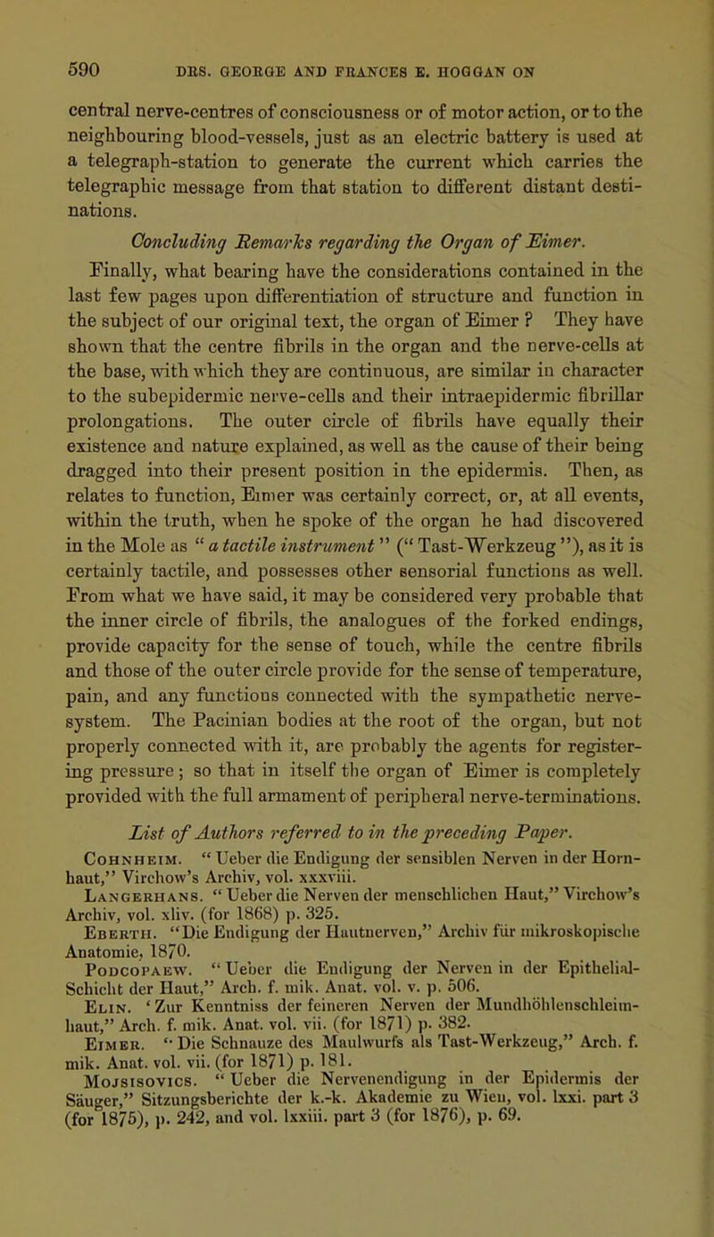 central nerve-centres of consciousness or of motor action, or to the neighbouring blood-vessels, just as an electric battery is used at a telegraph-station to generate the current which carries the telegraphic message from that station to diflferent distant desti- nations. Concluding jRemarJcs regarding the Organ of JEimer. Finally, what bearing have the considerations contained in the last few jjages upon differentiation of structiire and function in the subject of our original text, the organ of Eimer ? They have shown that the centre fibrils in the organ and the nerve-cells at the base, with which they are continuous, are similar in character to the subepidermic nerve-cells and their intraepidermic fibrillar prolongations. The outer circle of fibrils have equally their existence and nature explained, as well as the cause of their being dragged into their present position in the epidermis. Then, as relates to function, Eimer was certainly correct, or, at all events, within the truth, when he spoke of the organ he had discovered in the Mole as a tactile instrument ( Tast-Werkzeug ), as it is certainly tactile, and possesses other sensorial functions as well. From what we have said, it may be considered very probable that the inner circle of fibrils, the analogues of the forked endings, provide capacity for the sense of touch, while the centre fibrils and those of the outer circle provide for the sense of temperature, pain, and any functions connected with the sympathetic nerve- system. The Pacinian bodies at the root of the organ, but not properly connected with it, are probably the agents for register- ing pressure ; so that in itself the organ of Eimer is completely provided with the full armament of peripheral nerve-terminations. List of Authors referred to in the preceding Paper. CoHNHEiM. Ueber die Endigung der sensiblen Nerven in der Horn- haut, Virchow's Archiv, vol. x.xxviii. Langerhans. Ueber die Nerven der menschlichen Haut, Virchow's Archiv, vol. xliv. (for 1868) p. 325. Ebertii. Die Endigung der Huutnerven, Archiv fiir mikroskopische Anatomie, 18/0. PoDCOPAEW. Ueber die Endigung der Nerven in der Epithelial- Schicht der Haut, Arch. f. niik. Anat. vol. v. p. 506. Elin. ' Zur Kenntniss der feineren Nerven der Mundhohlenschleiin- haut, Arch. f. mik. Anat. vol. vii. (for 1871) p. 382. EiMBR. Die Schnauze des Maulwurfs als Tast-Werkzeug, Arch. f. mik. Anat. vol. vii. (for 1871) p. 181. Mojsisovics. Ueber die Nervenendigung in der Epidermis der Sanger, Sitzungsberichte der k.-k. Akademie zu Wien, vol. Ixxi. part 3 (for 1876), p. 242, and vol. Ixxiii. part 3 (for 1876), p. 69.
