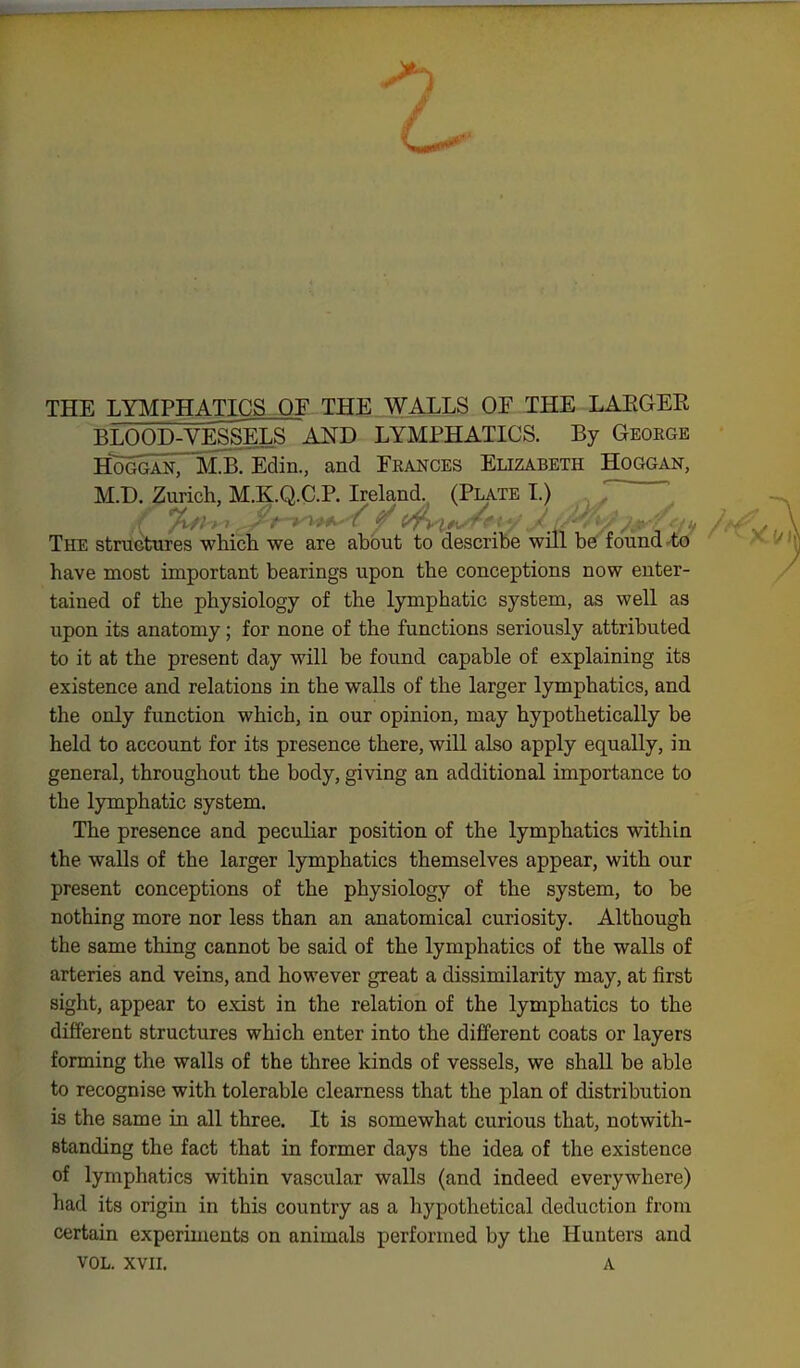 THE LYMPHATICS OF THE WALLS OF THE LAEGER BLOOD-VESSELS AND LYMPHATICS. By Geoegb H^ogganT M.B. Edin., and Frances Elizabeth Hoggan, M.D. Zurich, M.K.Q.C.P. Ireland. (Plate I.) .1/. ■ • / »• />■•?>.■■ ( ''■ l/} i. Itr;. ' , ■ , ,,. The structures which we are about to describe will be found .^i0 have most important bearings upon the conceptions now enter- tained of the physiology of the lymphatic system, as well as upon its anatomy; for none of the functions seriously attributed to it at the present day will be found capable of explaining its existence and relations in the walls of the larger lymphatics, and the only function which, in our opinion, may hypothetically be held to account for its presence there, will also apply equally, in general, throughout the body, giving an additional importance to the lymphatic system. The presence and peculiar position of the lymphatics within the walls of the larger lymphatics themselves appear, with our present conceptions of the physiology of the system, to be nothing more nor less than an anatomical curiosity. Although the same thing cannot be said of the lymphatics of the walls of arteries and veins, and however great a dissimilarity may, at first sight, appear to exist in the relation of the lymphatics to the different structures which enter into the different coats or layers forming the walls of the three kinds of vessels, we shall be able to recognise with tolerable clearness that the plan of distribution is the same in all three. It is somewhat curious that, notwith- standing the fact that in former days the idea of the existence of lymphatics within vascular walls (and indeed everywhere) had its origin in this country as a hypothetical deduction from certain experiments on animals performed by the Hunters and VOL. XVII. a