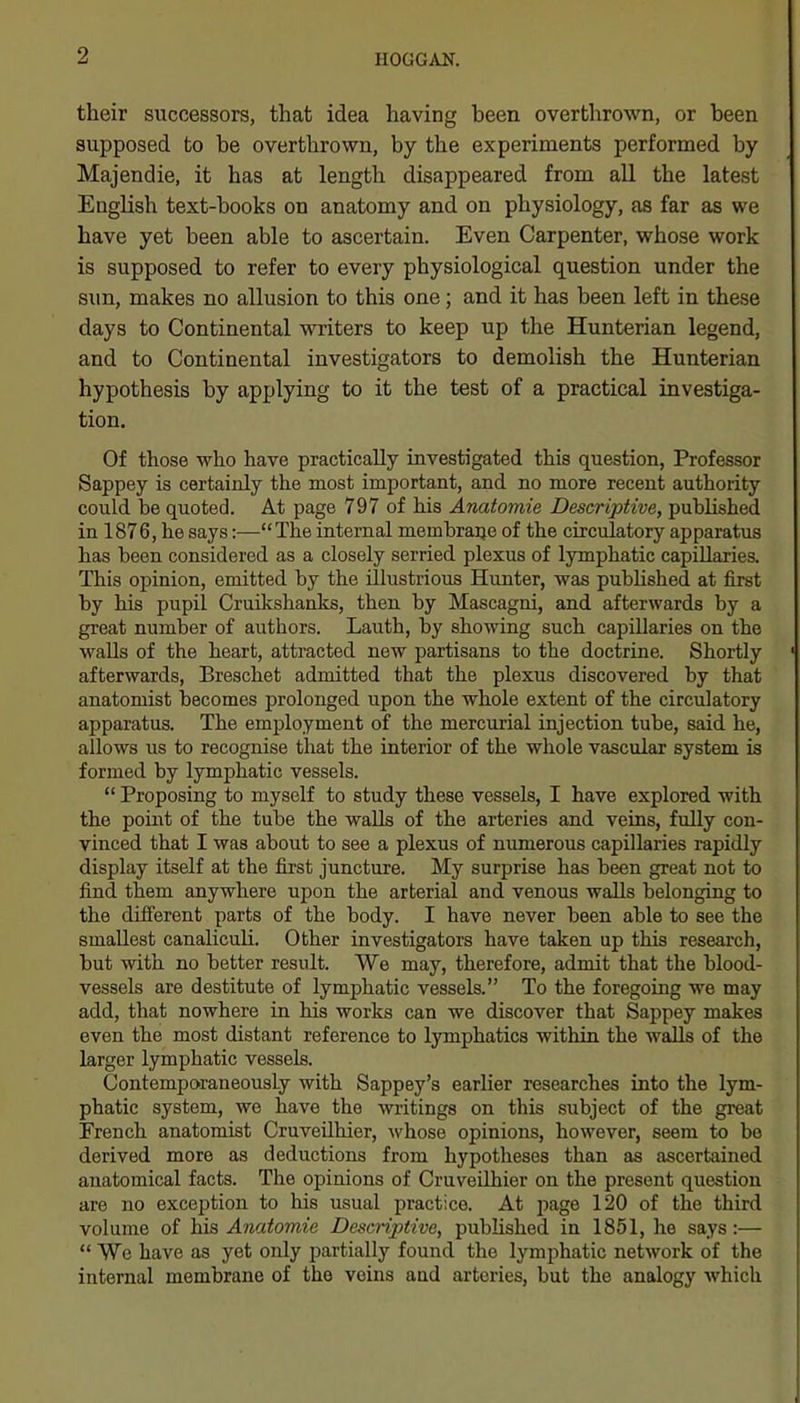 their successors, that idea having been overthrown, or been supposed to be overthrown, by the experiments performed by Majendie, it has at length disappeared from all the latest English text-books on anatomy and on physiology, as far as we have yet been able to ascertain. Even Carpenter, whose work is supposed to refer to every physiological question under the sun, makes no allusion to this one; and it has been left in these days to Continental writers to keep up the Hunterian legend, and to Continental investigators to demolish the Hunterian hypothesis by applying to it the test of a practical investiga- tion. Of those who have practically investigated this question, Professor Sappey is certainly the most important, and no more recent authority could be quoted. At page 797 of his Anatomie Descriptive, published in 1876, he says:—The internal membraije of the circulatory apparatus has been considered as a closely serried plexus of lymphatic capillaries. This opinion, emitted by the illustrious Hunter, was pubhshed at first by his pupil Cruikshanks, then by Mascagni, and afterwards by a great number of authors. Lauth, by showing such capillaries on the walls of the heart, attracted new partisans to the doctrine. Shortly afterwards, Breschet admitted that the plexus discovered by that anatomist becomes prolonged upon the whole extent of the circulatory apparatus. The employment of the mercurial injection tube, said he, allows us to recognise that the interior of the whole vascular system is formed by lymphatic vessels.  Proposing to myself to study these vessels, I have explored with the pomt of the tube the walls of the arteries and veins, fully con- vinced that I was about to see a plexus of numerous capillaries rapidly display itself at the first juncture. My surprise has been great not to find them anywhere upon the arterial and venous walls belonging to the different parts of the body. I have never been able to see the smallest canaliculi. Other investigators have taken up this research, but with no better result. We may, therefore, admit that the blood- vessels are destitute of lymphatic vessels. To the foregoing we may add, that nowhere in his works can we discover that Sappey makes even the most distant reference to lymphatics within the walls of the larger lymphatic vessels. Contemporaneously with Sappey's earlier researches into the lym- phatic system, we have the witings on this subject of the great French anatomist CruveUhier, ^vhose opinions, however, seem to be derived more as deductions from hypotheses than as ascertained anatomical facts. The opinions of CruveUhier on the present question are no exception to his usual practice. At page 120 of the third volume of his Anatomie Descriptive, published in 1851, he says :—  We have as yet only partially found the lymphatic network of the internal membrane of the veins aad arteries, but the analogy which