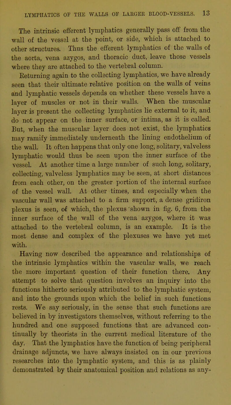 The intrinsic efferent lymphatics generally pass off from the wall of the vessel at the point, or side, which is attached to other structures. Thus the efferent lymphatics of the walls of the aorta, vena azygos, and thoracic duct, leave those vessels where they are attached to the vertebral column. Eeturning again to the collecting lymphatics, we have already seen that their ultimate relative position on the walls of veins and lymphatic vessels depends on whether these vessels have a layer of muscles or not in their walls. When the muscular layer is present the collecting lymphatics lie external to it, and do not appear on the inner surface, or intima, as it is called. But, when the muscular layer does not exist, the lymphatics may ramify immediately underneath the lining endothelium of the waU. It often happens that only one long, solitary, valveless lymphatic would thus be seen upon the inner surface of the vessel At another time a large number of such long, solitary, collecting, valveless lymphatics may be seen, at short distances from each other, on the greater portion of the internal surface of the vessel wall. At other times, and especially when the vascular wall was attached to a firm support, a dense gridiron plexus is seen, of which, the plexus shown in fig. 6, from the inner surface of the wall of the vena azygos, where it was attached to the vertebral column, is an example. It is the most dense and complex of the plexuses we have yet met with. Having now described the appearance and relationships of the intrinsic lymphatics within the vascular walls, we reach the more important question of their function there. Any attempt to solve that question involves an inquiry into the functions hitherto seriously attributed to the lymphatic system, and into the grounds upon which the belief in such functions rests. We say seriously, in the sense that such functions are believed in by investigators themselves, without referring to the hundred and one supposed functions that are advanced con- tinually by theorists in the current medical literature of the day. That the lymphatics have the function of being peripheral drainage adjuncts, we have always insisted on in our previous researches into the lymphatic system, and this is as plainly demonstrated by their anatomical position and relations as any-