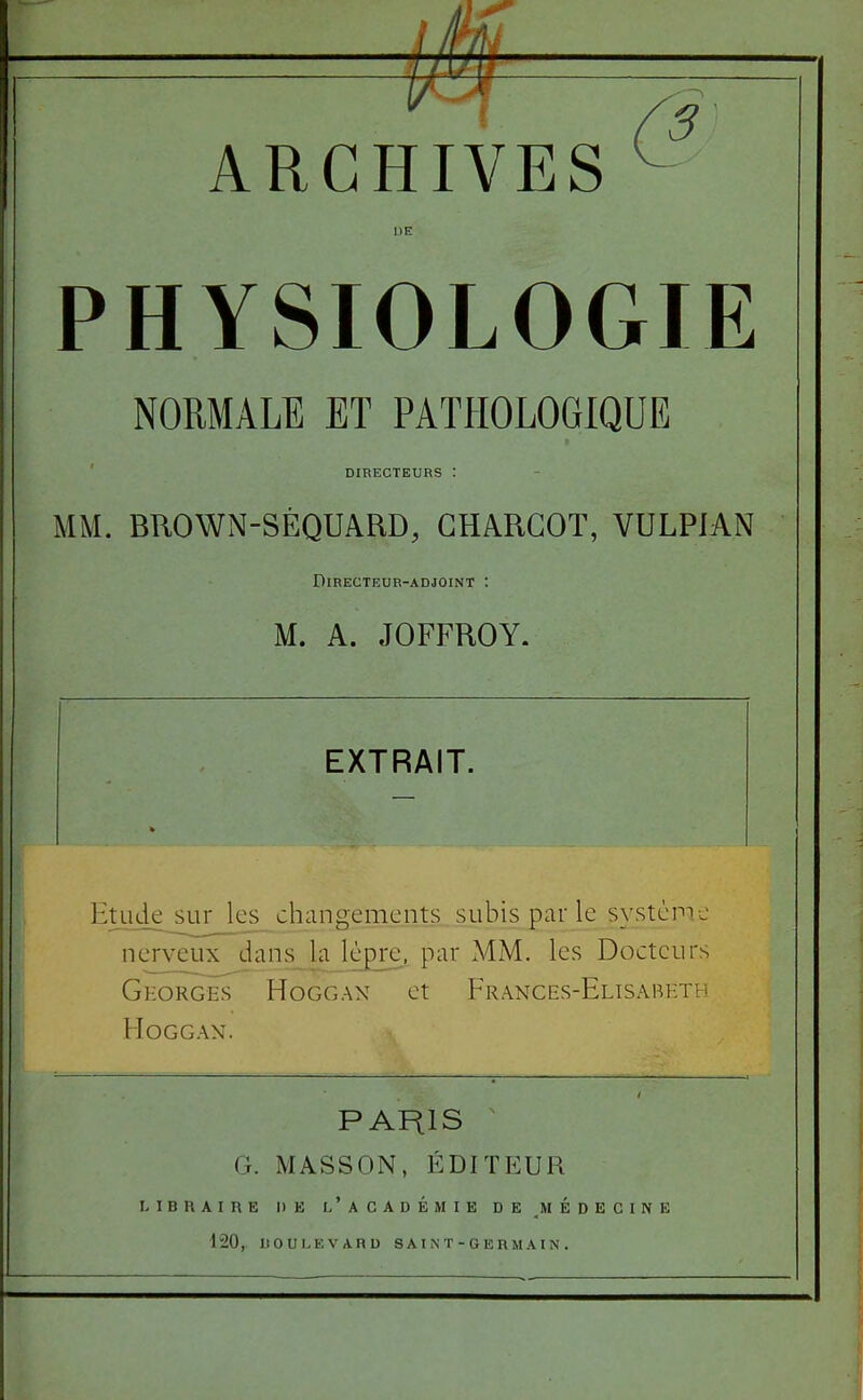 ARCHIVES ^ PHYSIOLOGIE NORMALE ET PATHOLOGIQUE DIRECTEURS MM. BROWN-SÈQUARD, GHARGOT, VULPIAN Directeur-adjoint : M. A. JOFFROY. EXTRAIT. Etude sur les_ changements subis par le système nerveux dans la lèpje. par MM. les Docteurs GEORcis HoGGAN ct Frances-Elisabeth MOGGAN. PARIS G. MASSON, ÉDITEUR LIBRAIRE DE l'aCADÉMIE DE MEDECINE 120, DOULEVARU S A I N T - G E R M AI N .