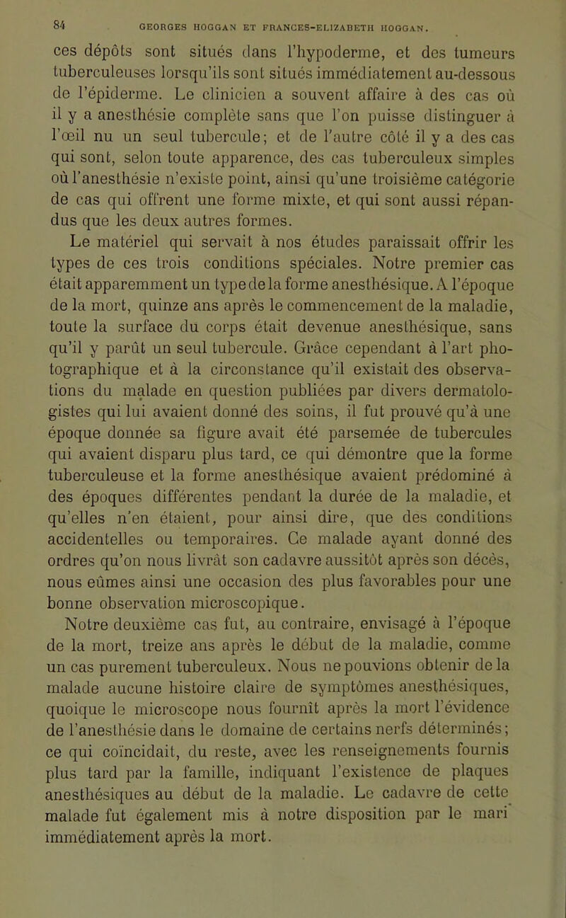 ces dépôls sont situés dans l'hypoderme, et des tumeurs tuberculeuses lorsqu'ils sont situés immédiatement au-dessous de l'épiderme. Le clinicien a souvent affaire à des cas où il y a anesthésie complète sans que l'on puisse distinguer à l'œil nu un seul tubercule; et de l'autre côte il y a des cas qui sont, selon toute apparence, des cas tuberculeux simples oùl'anesthésie n'existe point, ainsi qu'une troisième catégorie de cas qui offrent une forme mixte, et qui sont aussi répan- dus que les deux autres formes. Le matériel qui servait à nos études paraissait offrir les types de ces trois conditions spéciales. Notre premier cas était apparemment un type de la forme anesthésique. A l'époque de la mort, quinze ans après le commencement de la maladie, toute la surface du corps était devenue anesthésique, sans qu'il y parût un seul tubercule. Grâce cependant à l'art pho- tographique et à la circonstance qu'il existait des observa- tions du malade en question publiées par divers dermatolo- gistes qui lui avaient donné des soins, il fut prouvé qu'à une époque donnée sa figure avait été parsemée de tubercules qui avaient disparu plus tard, ce qui démontre que la forme tuberculeuse et la forme anesthésique avaient prédominé à des époques différentes pendant la durée de la maladie, et qu'elles n'en étaient, pour ainsi dire, que des conditions accidentelles ou temporaires. Ce malade ayant donné des ordres qu'on nous hvrât son cadavre aussitôt après son décès, nous eûmes ainsi une occasion des plus favorables pour une bonne observation microscopique. Notre deuxième cas fut, au contraire, envisagé à l'époque de la mort, treize ans après le début de la maladie, comme un cas purement tuberculeux. Nous ne pouvions obtenir delà malade aucune histoire claire de symptômes anesthésiques, quoique le microscope nous fournît après la mort l'évidence de l'anesthésie dans le domaine de certains nerfs déterminés; ce qui coïncidait, du reste, avec les renseignements fournis plus tard par la famille, indiquant l'existence de plaques anesthésiques au début de la maladie. Le cadavre de cette malade fut également mis à notre disposition par le mari immédiatement après la mort.