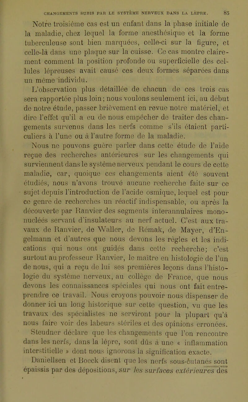 Notre troisième cas est un enfant dans la phase initiale de la maladie, chez lequel la forme anesthcsiqae et la forme tuberculeuse sont bien marquées, celle-ci sur la figure, et celle-là dans une plaque sur la cuisse. Ce cas montre claire- ment comment la position profonde ou superficielle des cel- lules lépreuses avait cause ces deux formes séparées dans un même individu. L'observation plus détaillée de chacun de ces trois cas sera rapportée plus loin; nous voulons seulement ici, au début de notre étude, passer brièvement en revue noire matériel, et dire l'effet qu'il a eu de nous empêcher de traiter des chan- gements survenus dans les nerfs comme s'ils étaient parti- culiers à l'une ou à l'autre forme de la maladie. Nous ne pouvons guère parler dans cette étude de l'aide reçue des recherches antérieures sur les changements qui surviennent dans le système nerveux pendant le cours de cette maladie, car, quoique ces changements aient été souvent étudiés, nous n'avons trouvé aucune recherche faite sur ce sujet depuis l'introduction de l'acide osmique, lequel est pour ce genre de recherches un réactif indispensable, ou après la découverte par Ranvier des segments interannulaires mono- nucléés servant d'insulateurs au nerf actuel. C'est aux tra- vaux de Ptanvier, de Waller, de Rémak, de Mayer, d'En- gelmann et d'autres que nous devons les règles et les indi- cations qui nous ont guidés dans celle recherche; c'est surtout au professeur Ranvier, le maître en histologie de l'un de nous, qui a reçu de lui ses premières leçons dans l'histo- logie du système nerveux, au collège de France, que nous devons les connaissances spéciales qui nous ont fait entre- prendre ce travail. Nous croyons pouvoir nous dispenser de donner ici un long historique sur cette question, vu que les travaux des spécialistes ne serviront pour la plupart qu'à nous faire voir des labeurs stériles et des opinions erronées. Steudner déclare que les changements que l'on rencontre dans les nerfs, dans la lèpre, sont dûs à une « inflammation interstilielle » dont nous ignorons la signification exacte. Daniellsen et Boeck disent que les norfs sous-cutanés sont épaissis par des dépositions, sur les surfaces exlérieureslles