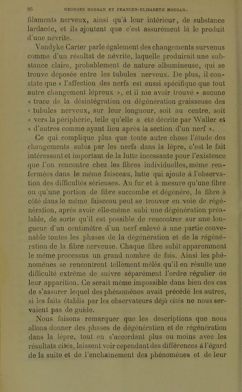 filamenls nerveux, ainsi qu'à leur intérieur, de substance lardacée, et ils ajoutent que c'est assurément là le produit d'une névrite. Vandyke Carter parle également des changements survenus comme d'un résultat de névrite, laquelle produirait une sub- stance claire, probablement de nature albumineuse, qui se trouve déposée entre les tubules nerveux. De plus, il con- state que « l'affection des nerfs est aussi spécifique que tout autre changement lépreux », et il nie avoir trouvé « aucune « trace de la désintégration ou dégénération graisseuse des « tubules nerveux, sur leur longueur, soit au centre, soit « vers la périphérie, telle qu'elle a été décrite par Waller et « d'autres comme ayant lieu après la section d'un nerf ». Ce qui complique plus que toute autre chose l'élude des changements subis par les nerfs dans la lèpre, c'est le fait intéressant et important de la lutte incessante pour l'existence que l'on rencontre chez les fibres individuelles, même ren- fermées dans le même faisceau, lutte qui ajoute à l'observa- tion des difficultés sérieuses. Au fur et à mesure qu'une fibre ou qu'une portion de fibre succombe et dégénère, la fibre à côté dans le même faisceau peut se trouver en voie de régé- nération, après avoir elle-même subi une dégénération préa- lable, de sorte qu'il est possible de rencontrer sur une lon- gueur d'un centimètre d'un nerf enlevé à une partie conve- nable toutes les phases de la dégénération et de la régéné- ration de la fibre nerveuse. Chaque fibre subit apparemment le même processus un grand nombre de fois. Ainsi les phé- nomènes se rencontrent tellement mêlés qu'il en résulte une difficulté extrême de suivre séparément l'ordre régulier de leur apparition. Ce serait même impossible dans bien des cas de s'assurer lequel des phénomènes avait précédé les autres, si les faits établis par les observateurs déjà ciiés ne nous ser- vaient pas de guide. Nous faisons remarquer que les descriptions que nous allons donner des phases de dégénératien et de régénération dans la lèpre, tout en s'accordant plus ou moins avec les résultats cités, laissent voir cependant des différences à l'égard de la suite et de l'enchaînement des phénomènes et de leur