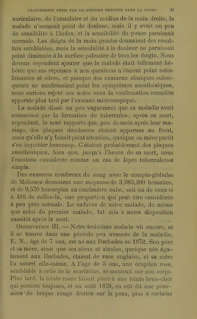 auriculaire, de l'annulaire et du médius de la main droite, la malade n'accusait point de douleur, mais il y avait un peu de sensibilité à l'index, et la sensibilité du pouce paraissait normale. Les doia'ls de la main ffauche donnaient des résul- tais semblables, mais la sensibilité à la douleur ne paraissait point diminuée à la surface palmaire de tous les doigts. Nous devons cependant ajouter que la malade était tellement hé- bétée que ses réponses à nos questions n'étaient point satis- faisantes et sûres, et puisque des examens cliniques subsé- quents ne confirmaient point les symptômes anesthésiques, nous aurions rejeté ces notes sans la confirmation complète apportée plus tard par l'examen microscopique. La malade disait un peu vaguement que sa maladie avait commencé par la formation de tubercules ; après sa mort, cependant, le mari rapporta que, peu de mois après leur ma- riage, des plaques décolorées étaient apparues au front, mais qu'elle n'y faisait point attention, quoique sa mère parût s'en inquiéter beaucoup. C'étaient probablement des plaques anesthésiques, hien que, jusqu'à l'heure de sa mort, nous l'eussions considérée comme un cas de lèpre tuberculeuse simple. Des examens nombreux du sang avec le compte-globules de Malassez donnaient une moyenne de 3,983,200 hématies, et de 9,570 leucocytes au centimètre cube, soit un de ceux-ci à 416 de celles-là, une proportion qui peut être considérée à peu près normale. Le cadavre de notre malade, de même que celui du premier malade, fut mis à notre disposition aussitôt après la mort. Observation ÎII. — Notre troisième malade vit encore, et il se trouve dans une période peu avancée de la maladie. E. N., âgé de 7 ans, est né aux Barbades en 1872. Son père et sa mère, ainsi que ses aïeux et aïeules, quoique nés éga- lement aux Barbades, étaient de race anglaise, et sa mère l'a nourri elle-même. A l'âge de 5 ans, une éruption rose, semblable à celle de la scarlatine, se montrait sur son corps. Plus lard, la teinte rosée faisait place à une teinte brun-clair qui persiste toujours, et en août 1879, on eût dit une pous- sière'de brique rouge frottée sur la peau, plus à certains