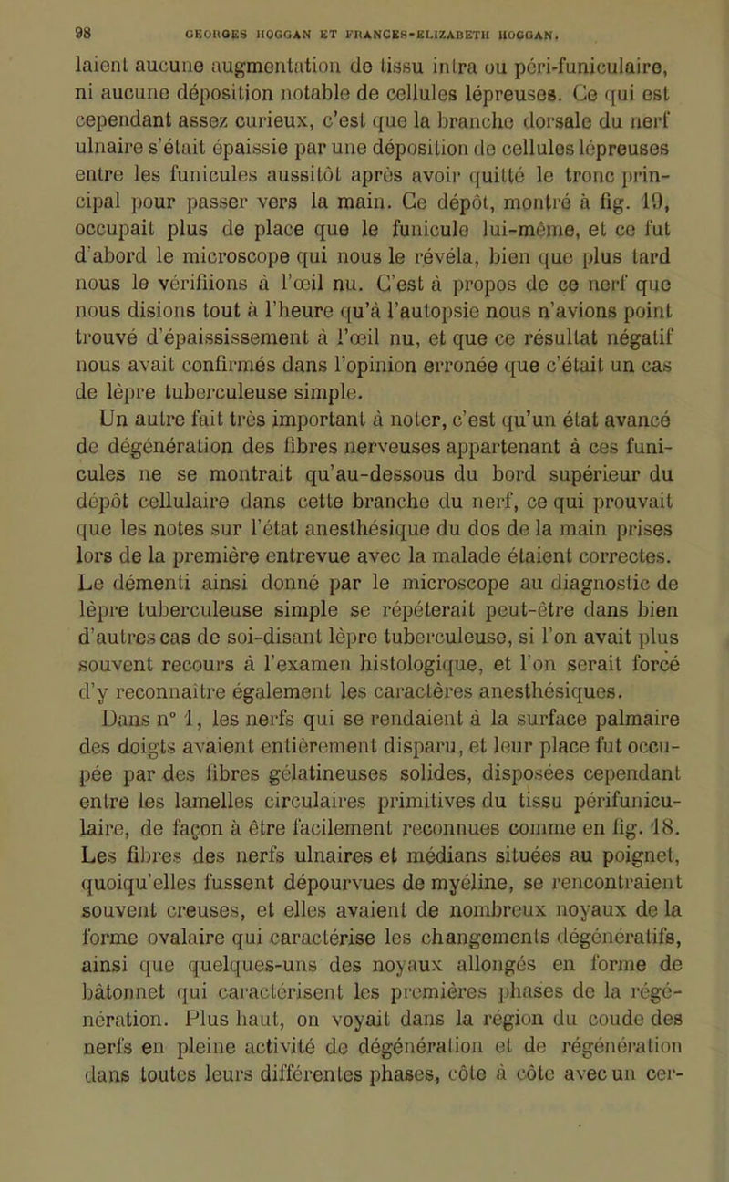 laicnl aucune augmentation de tissu inira ou pcri-funiculaire, ni aucune déposition notable de cellules lépreuses. Ce ([ui est cependant assez curieux, c'est que la branche doi-sale du neri' ulnaire s'était épaissie par une déposition de cellules lépreuses entre les funicules aussitôt après avoir quitté le tronc prin- cipal pour passer vers la main. Ce dépôt, montré à fig. 19, occupait plus de place que le funiculo lui-môme, et ce fut d'abord le microscope qui nous le révéla, bien que plus tard nous le vérifiions à l'œil nu. C'est à propos de ce nerf que nous disions tout à l'heure qu'à l'autopsie nous n'avions point trouvé d'épaississement à l'œil nu, et que ce résultat négatif nous avait confirmés dans l'opinion erronée que c'était un cas de lèpre tuberculeuse simple. Un autre fait très important à noter, c'est qu'un état avancé de dégénération des libres nerveuses appartenant à ces funi- cules ne se montrait qu'au-dessous du bord supérieur du dépôt cellulaire dans cette branche du nerf, ce qui prouvait que les notes sur l'état anesthésique du dos de la main prises lors de la première entrevue avec la malade étaient correctes. Le démenti ainsi donné par le microscope au diagnostic de lèpre tuljerculeuse simple se répéterait peut-être dans bien d'autres cas de soi-disant lèpre tuberculeuse, si l'on avait plus souvent recours à l'examen histologique, et l'on serait forcé d'y reconnaître également les caractères anesthésiques. Dans n° 1, les nerfs qui se rendaient à la surface palmaire des doigts avaient entièrement disparu, et leur place fut occu- pée par des fibres gélatineuses solides, disposées cependant entre les lamelles circulaires primitives du tissu périfunicu- laire, de façon à être facilement reconnues comme en lig. 18. Les fi);res des nerfs ulnaires et médians situées au poignet, quoiqu'elles fussent dépourvues de myéline, se rencontraient souvent creuses, et elles avaient de nombreux noyaux de la forme ovalaire qui caractérise les changements dégénératifs, ainsi que quelques-uns des noyaux allongés en forme de bâtonnet qui caractérisent les pi-omières jjliases de la régé- nération. Plus haut, on voyait dans la région du coude des nerfs en pleine activité de dégénéralion et de régénération dans toutes leurs différentes phases, côte à côte avec un cer-