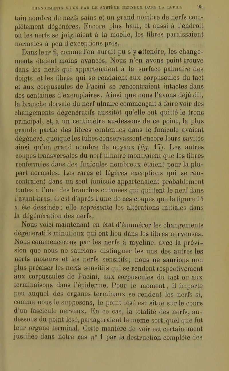 tain nombre de nerfs sains et un grand nombre de nerl's com- plètement dégénérés. Encore plus haut, et aussi à l'endroit où les nerfs se joignaient à la moelle, les libres paraissaient normales à peu d'exceptions près. Dans le n° 2, comme l'on aurait pu s'y#ttendre, les change- ments étaient moins avancés. Nous n'en avons point trouvé dans les nerfs qui appartenaient à la surlace palmaire des doigts, et les libres qui se rendaient aux corpuscules du tact et aux corpuscules de Pacini se rencontraient intactes dans des centaines d'exemplaires. Ainsi que nous l'avons déjà dit, la branche dorsale du nerf ulnaire commençait à faire voir des changements dégénératifs aussitôt qu'elle eût quitté le tronc principal, et, à un centimètre au-dessous de ce point, la plus grande partie des libres contenues dans le funicule avaient dégénéré, quoique les tubes conservassent encore leurs cavités ainsi qu'un grand nombre de noyaux (fi(f. 17). Les autres coupes transversales du nerf ulnaire montraient que les fibres renfermées dans des funicules nombreux étaient pour la plu- part normales. JLies rares et légères exceptions qui se ren- contraient dans un seul funicule appartenaient probablement toutes à l'une des branches cutanées qui quittent le nerf dans l'avant-bras. C'est d'après l'une de ces coupes que la ligure 14 a été dessinée ; elle représente les altérations initiales dans la dégénération des nerfs. Nous voici maintenant en état d'énumérer les changements dégénératifs minutieux qui ont lieu dans les fibres nerveuses. Nous commencerons par les nerfs à myéhne, avec la prévi- sion que nous ne saurions distinguer les uns des autres les nerfs moteurs et les nerfs sensitifs; nous ne saurions non plus préciser les nerfs sensitifs qui se rendent respectivement aux corpuscules de Pacini, aux corpuscules du tact ou aux terminaisons dans l'épidernie. Pour le moment, il importe peu auquel des organes terminaux se rendent les nerfs si, comme nous lu supposons, le point lésé est situé sur le cours d'un fascicule nerveux. En ce cas, la totalité des nerfs, au- dessous du point lésé,partageraient le même sort, quel ({ue lut leur organe terminal. Cette manière de voir est certainement justiliée dans notre cas n 1 par la destruction complète des