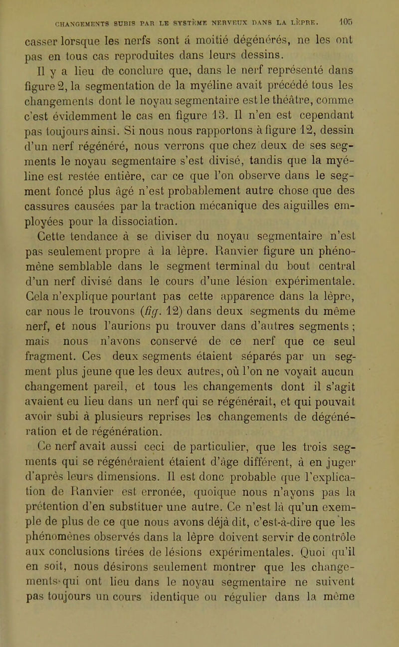 casser lorsque les nerfs sont â moitié dégénérés, ne les ont pas en tous cas reproduites dans leurs dessins. Il y a lieu âe conclure que, dans le nerf représenté dans figure 2, la segmentation de la myéline avait précédé tous les changements dont le noyau segmcntaire est le théâtre, comme c'est évidemment le cas en figure 13. Il n'en est cependant pas toujours ainsi. Si nous nous rapportons à figure 12, dessin d'un nerf régénéré, nous verrons que chez deux de ses seg- ments le noyau segmentaire s'est divisé, tandis que la rayé- line est restée entière, car ce que l'on observe dans le seg- ment foncé plus âgé n'est probablement autre chose que des cassures causées par la traction mécanique des aiguilles em- ployées pour la dissociation. Cette tendance à se diviser du noyau segmentaire n'est pas seulement propre à la lèpre. Ranvier figure un phéno- mène semblable dans le segment terminal du bout central d'un nerf divisé dans le cours d'une lésion expérimentale. Gela n'explique pourtant pas cette apparence dans la lèpre, car nous le trouvons (fie/. 12) dans deux segments du même nerf, et nous l'aurions pu trouver dans d'autres segments ; mais nous n'avons conservé de ce nerf que ce seul fragment. Ces deux segments étaient séparés par un seg- ment plus jeune que les deux autres, où l'on ne voyait aucun changement pareil, et tous les changements dont il s'agit avaient eu lieu dans un nerf qui se régénérait, et qui pouvait avoir subi à plusieurs reprises les changements de dégéné- ration et de régénération. Ce nerf avait aussi ceci de particulier, que les trois seg- ments qui se régénéraient étaient d'âge différent, à en juger d'après leurs dimensions. Il est donc probable que l'explica- tion de Ilanvier est erronée, quoique nous n'ayons pas la prétention d'en substituer une autre. Ce n'est là qu'un exem- ple de plus de ce que nous avons déjà dit, c'est-à-dire que les phénomènes observés dans la lèpre doivent servir de contrôle aux conclusions tirées de lésions expérimentales. Quoi qu'il en soit, nous désirons seulement montrer que les change- ments-qui ont lieu dans le noyau segmentaire ne suivent pas toujours un cours identique ou régulier dans la même