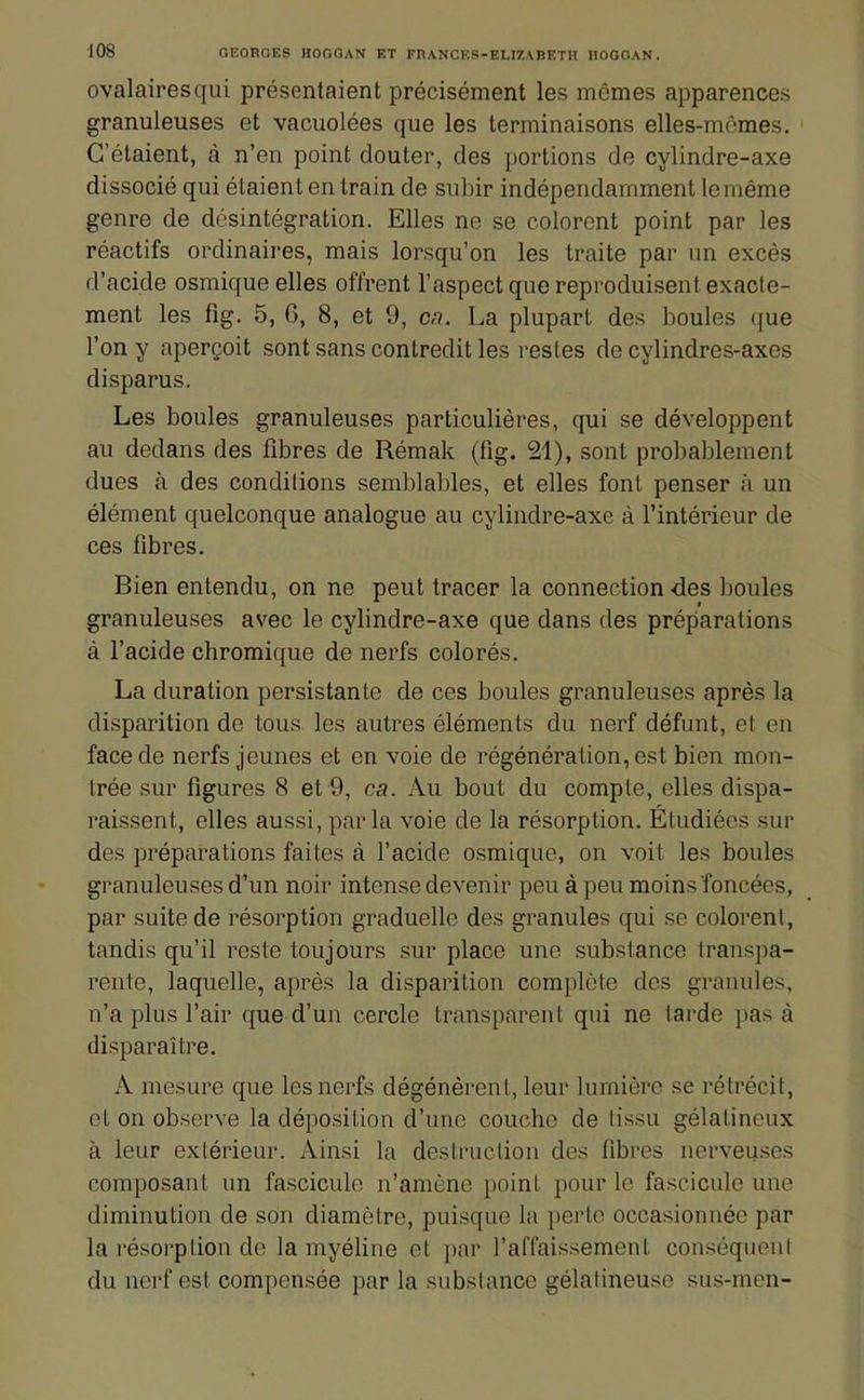 ovalairesqui présentaient précisément les mêmes apparences granuleuses et vacuolées que les terminaisons elles-mômes. C'étaient, à n'en point douter, des portions de cylindre-axe dissocié qui étaient en train de subir indépendamment leméme genre de desintégration. Elles ne se colorent point par les réactifs ordinaires, mais lorsqu'on les traite par un excès d'acide osmique elles offrent l'aspect que reproduisent exacte- ment les fig. 5, 6, 8, et 9, ca. La plupart des boules ((ue l'on y aperçoit sont sans contredit les restes de cylindres-axes disparus. Les boules granuleuses particulières, qui se développent au dedans des fibres de Rémak (fig. 21), sont probablement dues à des conditions semblables, et elles font penser à un élément quelconque analogue au cylindre-axe à l'intérieur de ces fibres. Bien entendu, on ne peut tracer la connection des boules granuleuses avec le cylindre-axe que dans des préparations à l'acide chromique de nerfs colorés. La duration persistante de ces boules granuleuses après la disparition de tous les autres éléments du nerf défunt, et en face de nerfs jeunes et en voie de régénération, est bien mon- trée sur figures 8 et 9, ca. Au bout du compte, elles dispa- raissent, elles aussi, parla voie de la résorption. Étudiées sur des préparations faites à l'acide osmique, on voit les boules granuleuses d'un noir intense devenir peu à peu moins foncées, par suite de résorption graduelle des granules qui se colorent, tandis qu'il reste toujours sur place une substance transpa- rente, laquelle, après la disparition complète des granules, n'a plus l'air que d'un cercle transparent qui ne larde pas à disparaître. A mesure que les nerfs dégénèrent, leur lumière se rétrécit, et on observe la déposition d'une couche de tissu gélatineux à leur extérieur. Ainsi la destruction des fibres nerveu.ses composant un fascicule n'amène point pour le fascicule une diminution de son diamètre, puisque la i)erte occasionnée par la résorption de la myéline et jiar l'affaissement conséquent du nerf est compensée par la substance gélatineuse sus-men-