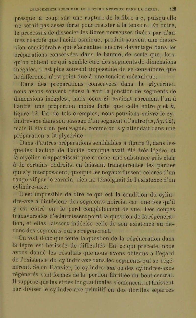 presque à coup sûr une rupture de la fibre à c, puisqu'elle ne serait pas assez forte pour résister à la tension. En oulre, le processus de dissocier les fibres nerveuses fixées par d'au- tres réactifs que l'acide osmique, produit souvent une distor- sion considérable qui s'accentue encore davantage dans les préparations conservées dans le baume, de sorte que, lors- qu'on obtient ce qui semble être des segments de dimensions inégales, il est plus souvent impossible de se convaincre que la différence n'est point due à une tension mécanique. Dans des préparations conservées dans la glycérine, nous avons souvent réussi à voir la jonction de segments de dimensions inégales , mais ceux-ci avaient rarement l'un à l'autre une proportion moins forte que celle entre g et h, figure 12. En de tels exemples, nous pouvions suivre le cy- lindre-axe dans son passage d'un segment àrautre(ca,/7/7.12), mais il était un peu vague, comme on s'y attendait dans une préparation à la glycérine. Dans d'autres préparations semblables à figure 9, dans les- quelles l'action de l'acide osmique avait été très légère, et la myéline n'apparaissait que comme une substance gris clair à de certains endroits, en laissant transparentes les parties qui s'y interposaient, quoique les noyaux fussent colorés d'un rouge vif par le carmin, rien ne témoignait de l'existence d'un cylindre-axe. Il est impossible de dire ce qui est la condition du cylin- dre-axe à l'intérieur des segments noircis, car une fois qu'il y est entré on le perd complètement de vue. Des coupes transversales n'éclaircissent point la question de la régénéra- tion, et elles laissent indécise celle de son existence au de- dans des segments qui se régénèrent. On voit donc que toute la question de la régénération dans la lèpre est hérissée de difficultés. En ce qui précède, nous avons donné les résultats que nous avons obtenus à l'égard de l'existence du cylindre-axe dans les segments qui se régé- nèrent. Selon Ranvier, le cylindre-axe ou des cylindres-axes régénérés sont formés de la portion fibrillée du bout central. Il suppose que les stries longitudinales s'enfoncent, et finissent par diviser le cylindre-axe primitif en des fibrilles séparées