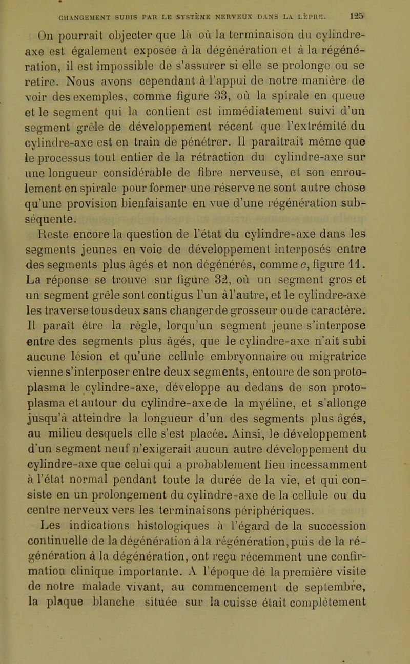 On pourrait objecter que là où la terminaison du cylindre- axe est également exposée à la dégénération et à la régéné- ration, il est impossible de s'assurer si elle se prolonge ou se retire. Nous avons cependant à l'appui de notre manière de voir des exemples, comme figure 33, où la spirale en queue et le segment qui la contient est immédiatement suivi d'un segment grêle de développement récent que l'extrémité du cylindre-axe est en train de pénétrer. 11 paraîtrait même que le processus tout entier de la rétraction du cylindre-axe sur une longueur considérable de fibre nerveuse, et son enrou- lement en spirale pour former une réserve ne sont autre chose qu'une provision bienfaisante en vue d'une régénération sub- séquente. Reste encore la question de l'état du cylindre-axe dans les segments jeunes en voie de développement interposés entre des segments plus âgés et non dégénérés, comme c, figure 11. La réponse se trouve sur figure Sà, où un segment gros et un segment grêle sont contigus l'un àl'autre, et le cylindre-axe les traverse tous deux sans changer de grosseur ou de caractère. Il paraît être la règle, lorqu'un segment jeune s'interpose entre des segments plus âgés, que le cylindre-axe n'ait subi aucune lésion et qu'une cellule embryonnaire ou migratrice vienne s'interposer entre deux segments, entoure de son proto- plasma le cylindre-axe, développe au dedans de son proto- plasma et autour du cylindre-axe de la myéline, et s'allonge jusqu'à atteindre la longueur d'un des segments plus âgés, au milieu desquels elle s'est placée. Ainsi, le développement d'un segment neuf n'exigerait aucun autre développement du cylindre-axe que celui qui a probablement lieu incessamment à l'état normal pendant toute la durée de la vie, et qui con- siste en un prolongement du cylindre-axe de la cellule ou du centre nerveux vers les terminaisons périphériques. Les indications histologiques à l'égard de la succession continuelle de la dégénération à la régénération, puis de la ré- génération à la dégénération, ont reçu récemment une confir- mation clinique importante. A l'époque dé la première visite de notre malade vivant, au commencement de septembre, la plaque blanche située sur la cuisse était complètement