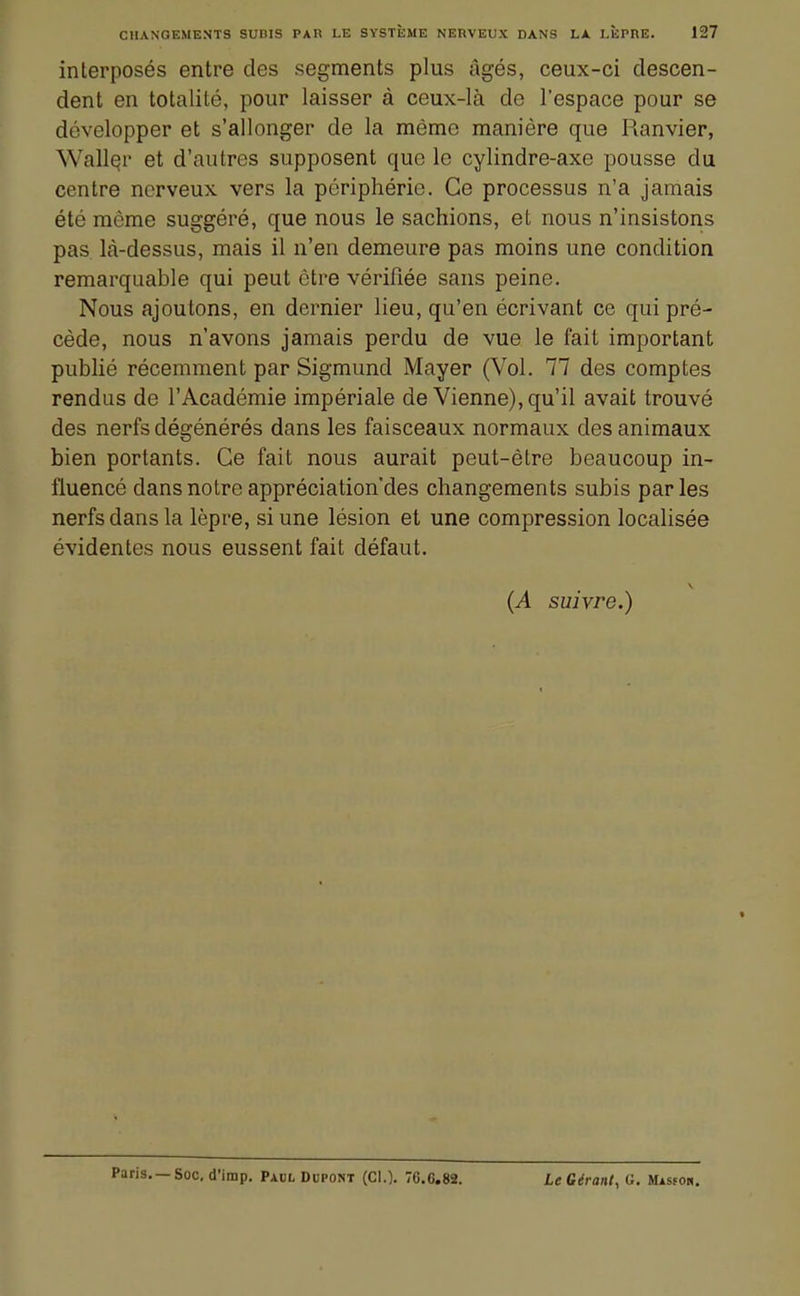 interposés entre des segments plus âgés, ceux-ci descen- dent en totalité, pour laisser à ceux-là de l'espace pour se développer et s'allonger de la même manière que Ranvier, WallQr et d'autres supposent que le cylindre-axe pousse du centre nerveux vers la périphérie. Ce processus n'a jamais été môme suggéré, que nous le sachions, et nous n'insistons pas là-dessus, mais il n'en demeure pas moins une condition remarquable qui peut être vérifiée sans peine. Nous ajoutons, en dernier lieu, qu'en écrivant ce qui pré- cède, nous n'avons jamais perdu de vue le fait important publié récemment par Sigmund Mayer (Vol. 77 des comptes rendus de l'Académie impériale de Vienne), qu'il avait trouvé des nerfs dégénérés dans les faisceaux normaux des animaux bien portants. Ce fait nous aurait peut-être beaucoup in- fluencé dans notre appréciation'des changements subis par les nerfs dans la lèpre, si une lésion et une compression localisée évidentes nous eussent fait défaut. (A suivre.) Paris. —Soc, d'imp, Padl Dupont (Cl.). 70.6.82. Le Gérant, G. Missoh.