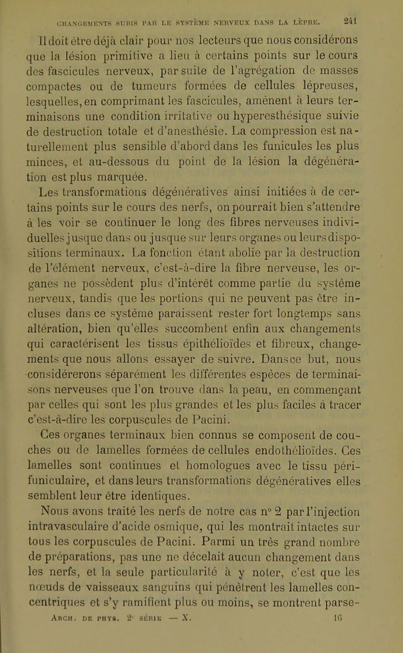 11 doit être déjà clair pour nos lecteurs que nous considérons que la lésion primitive a lieu à certains points sur le cours des fascicules nerveux, par suite de l'agrégation de masses compactes ou de tumeurs formées de cellules lépreuses, lesquelles, en comprimant les fascicules, amènent à leurs ter- minaisons une condition irritative ou hyperesthésique suivie de destruction totale et d'anesthésie. La compression est na- turellement plus sensible d'abord dans les funicules les plus minces, et au-dessous du point de la lésion la dégénéra- tion est plus marquée. Les transformations dégénéralives ainsi initiées à de cer- tains points sur le cours des nerfs, on pourrait bien s'attendre à les voir se continuer le long des fibres nerveuses indivi- duelles jusque dans ou jusque sur leurs organes ou leurs dispo- sitions terminaux. La fonction étant abolie par la destruction de l'élément nerveux, c'est-à-dire la fibre nerveuse, les or- ganes ne possèdent plus d'intérêt comme partie du système nerveux, tandis que les portions qui ne peuvent pas être in- cluses dans ce système paraissent rester fort longtemps sans altération, bien qu'elles succombent enfin aux changements qui caractérisent les tissus épithélioïdes et fibreux, change- ments que nous allons essayer de suivre. Dans ce but, nous •considérerons séparément les différentes espèces de terminai- sons nerveuses que l'on trouve dans la peau, en commençant par celles qui sont les plus grandes et les plus faciles à tracer c'est-à-dire les corpuscules de Pacini. Ces organes terminaux bien connus se composent de cou- ches ou de lamelles formées de cellules endothclioïdes. Ces lamelles sont continues et homologues avec le tissu péri- funiculaire, et dans leurs transformations dégénératives elles semblent leur être identiques. Nous avons traité les nerfs de notre cas n 2 par l'injection inlravasculaire d'acide osniique, qui les montrait intactes sur tous les corpuscules de Pacini. Parmi un très grand nombre de préparations, pas une ne décelait aucun changement dans les nerfs, et la seule particularité à y noter, c'est que les nœuds de vaisseaux sanguins qui pénètrent les lamelles con- centriques et s'y ramifient plus ou moins, se montrent parse- Arch. de phys. 2' SÉRIE — X. IG