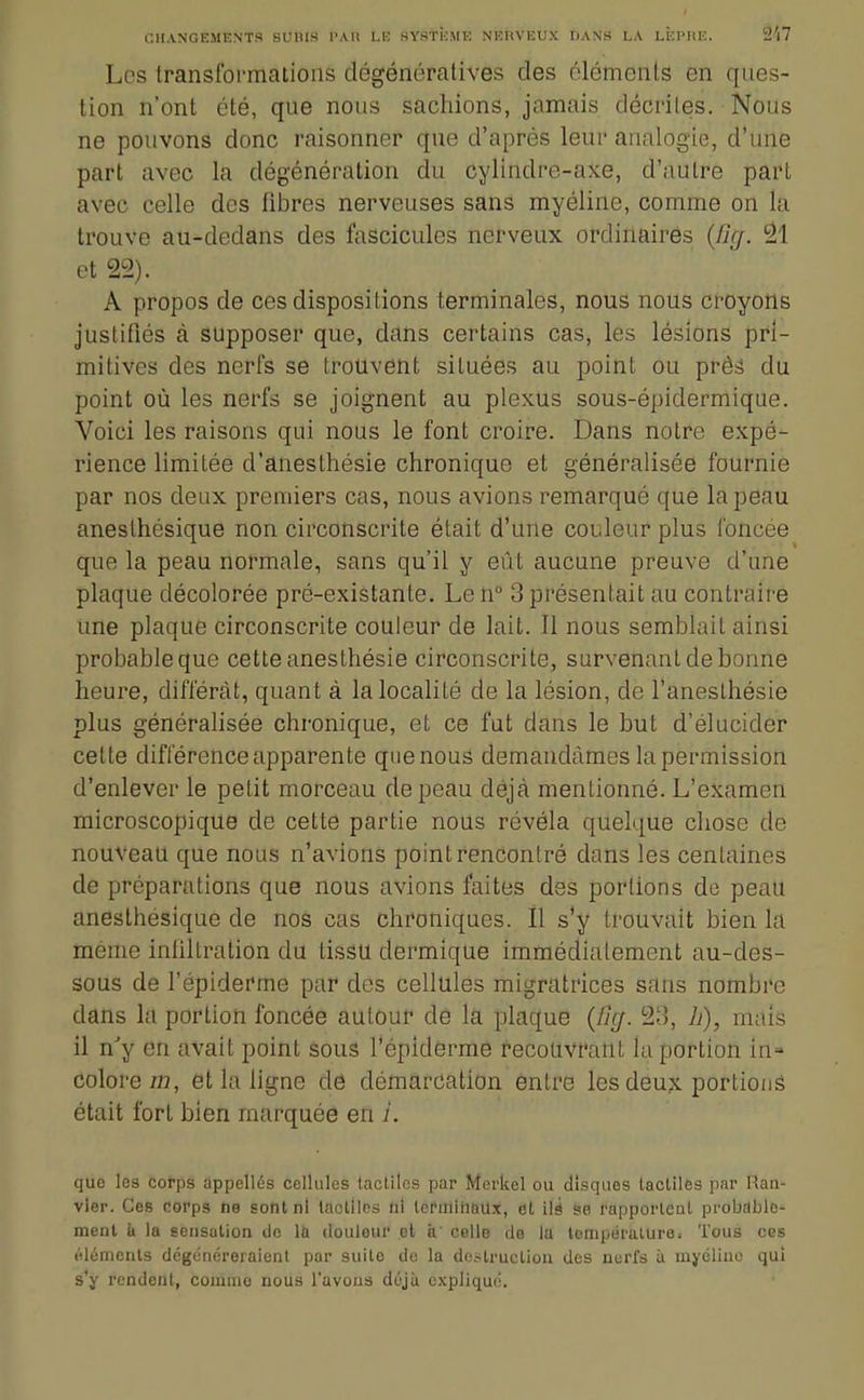 Les transformations dégénératives des ôlémenls en ques- tion n'ont été, que nous sachions, jamais décrites. Nous ne pouvons donc raisonner qne d'après leur analogie, d'une part avec la dégénération du cylindre-axe, d'autre part avec celle des fibres nerveuses sans myéline, comme on la trouve au-dedans des fascicules nerveux ordinaires {Cirj. 31 et 22). A propos de ces dispositions terminales, nous nous croyons juslilîés à supposer que, dans certains cas, les lésions pri- mitives des nerfs se trouvent situées au point ou préâ du point où les nerfs se joignent au plexus sous-épidermique. Voici les raisons qui nous le font croire. Dans notre expé- rience limitée d'anesthésie chronique et généralisée fournie par nos deux premiers cas, nous avions remarqué que la peau aneslhésique non circonscrite était d'une couleur plus loncee que la peau normale, sans qu'il y eût aucune preuve d'une plaque décolorée pré-existante. Len° 3 présentait au contraire une plaque circonscrite couleur de lait. Il nous semblait ainsi probable que cette anesthésie circonscrite, survenant de bonne heure, différât, quant à la localité de la lésion, de l'anesthésie plus généralisée chronique, et ce fut dans le but d'élucider cette différence apparente quenous demandâmes la permission d'enlever le petit morceau de peau déjà mentionné. L'examen microscopique de cette partie nous révéla quelque chose de nouveau que nous n'avions point rencontré dans les centaines de préparations que nous avions faites des portions de peau anesthesique de nos cas chroniques. Il s'y trouvait bien la même inhltration du tissu dermique immédiatement au-des- sous de l'épiderme par des cellules migratrices sans nombre dans la portion foncée autour de la plaque {ûg. 23, h), mais il n^y en avait point sous Tépiderme recouvrant la portion in» colore 723, et la ligne dô démarcation entre les deux portions était fort bien marquée en i. que les corps appelles cellules tactiles par Merkel ou disques lacliles par Ran- vier. Ces corps ne sont ni tactiles ni lenniiiaux, el 'ûi se rapporleul probable- ment à la eensalion de la doulour ot à' celle de la température. Tous ces éléments dégénéreraient par suite de la destruction des nerfs ù myéline qui s'y rendent, connue nous l'avons déjà explique.