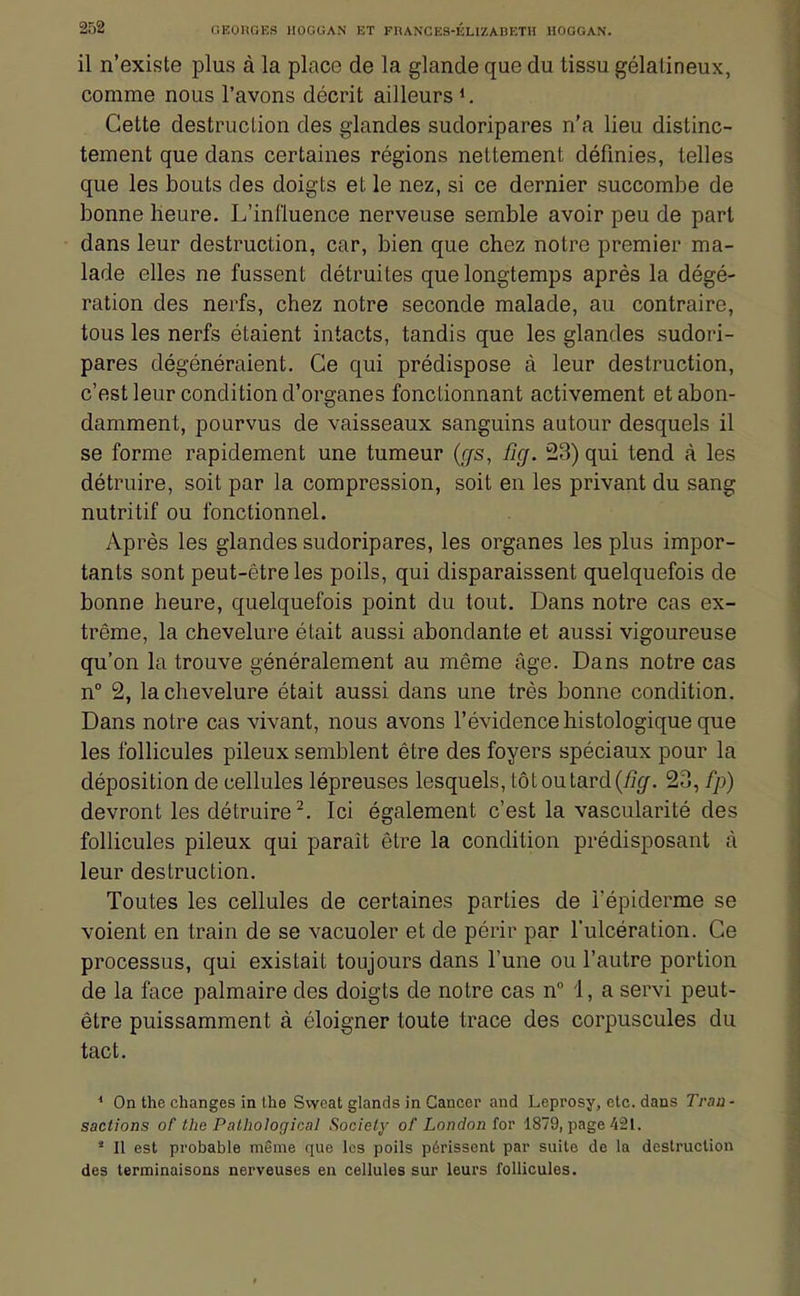 il n'existe plus à la place de la glande que du tissu gélatineux, comme nous l'avons décrit ailleurs *. Cette destruction des glandes sudoripares n'a lieu distinc- tement que dans certaines régions nettement définies, telles que les bouts des doigts et le nez, si ce dernier succombe de bonne heure. L'influence nerveuse semble avoir peu de part dans leur destruction, car, bien que chez notre premier ma- lade elles ne fussent détruites que longtemps après la dégé- ration des nerfs, chez notre seconde malade, au contraire, tous les nerfs étaient intacts, tandis que les glandes sudori- pares dégénéraient. Ce qui prédispose à leur destruction, c'est leur condition d'organes fonctionnant activement et abon- damment, pourvus de vaisseaux sanguins autour desquels il se forme rapidement une tumeur {cfs, fig. 23) qui tend à les détruire, soit par la compression, soit en les privant du sang nutritif ou fonctionnel. Après les glandes sudoripares, les organes les plus impor- tants sont peut-être les poils, qui disparaissent quelquefois de bonne heure, quelquefois point du tout. Dans notre cas ex- trême, la chevelure était aussi abondante et aussi vigoureuse qu'on la trouve généralement au même âge. Dans notre cas n° 2, la chevelure était aussi dans une très bonne condition. Dans notre cas vivant, nous avons l'évidence histologique que les follicules pileux semblent être des foyers spéciaux pour la déposition de cellules lépreuses lesquels, tôt ou tard 23, fp) devront les détruire-. Ici également c'est la vascularité des follicules pileux qui paraît être la condition prédisposant à leur destruction. Toutes les cellules de certaines parties de l'épiderme se voient en train de se vacuoler et de périr par l'ulcération. Ce processus, qui existait toujours dans l'une ou l'autre portion de la face palmaire des doigts de notre cas n 1, a servi peut- être puissamment à éloigner toute trace des corpuscules du tact. * On the changes in Ihe Swcat glands in Cancer and Leprosy, etc. dans Trau - sactions of the Pathologioal Society of London for 1879, page 421. * Il est probable même que les poils périssent par suite de la destruction des terminaisons nerveuses en cellules sur leurs follicules.