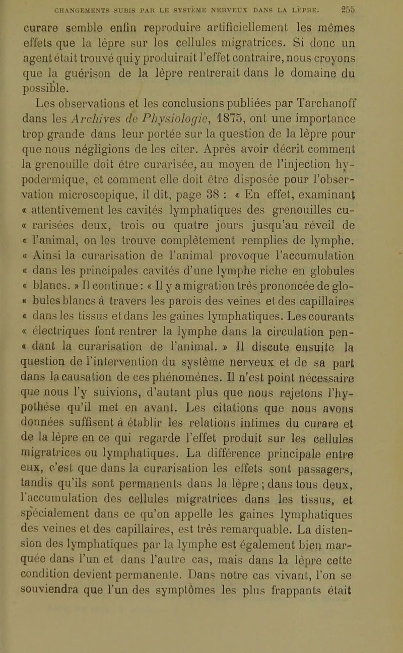 curare semble enfin reproduire arlificicllement les mênies effets que la lèpre sur les cellules migratrices. Si donc un agent était trouvé quiy produirait l'effet contraire, nous croyons que la guérison de la lèpre rentrerait dans le domaine du possible. Les observations et les conclusions publiées par Tarchanoff dans les Archives de Physiologie, 1875, ont une importance trop grande dans leur portée sur la question de la lèpre pour que nous négligions de les citer. Après avoir décrit comment la grenouille doit être curarisée, au moyen de l'injection hy- podermique, et comment elle doit être disposée pour l'obser- vation microscopique, il dit, page 38 : « En effet, examinant « attentivement les cavités lymphatiques des grenouilles cu- « rarisées deux, trois ou quatre jours jusqu'au réveil de « l'animal, on les trouve complètement remplies de lymphe. « Ainsi la curarisation de l'animal provoque l'accumulation « dans les principales cavités d'une lymphe riche en globules « blancs. » 11 continue : « Il y a migration très prononcée de glo- « bules blancs à travers les parois des veines et des capillaires « dans les tissus et dans les gaines lymphatiques. Les courants « électriques font rentrer la lymphe dans la circulation pen- « dant la curarisation de l'animal. » Il discute ensuite la question de l'intervention du système nerveux et de sa part dans lacausation de ces phénomènes. Il n'est point nécessaire que nous l'y suivions, d'autant plus que nous rejetons l'hy- pothèse qu'il met en avant. Les citations que nous avons données suffisent à établir les relations intimes du curare et de la lèpre en ce qui regarde l'effet produit sur les cellules migratrices ou lymphatiques. La différence principale entre eux, c'est que dans la curarisation les effets sont passagers, tandis qu'ils sont permanents dans la lèpre ; dans tous deux, l'accumulation des cellules migratrices dans les tissus, et spécialement dans ce qu'on appelle les gaines lymphatiques des veines et des capillaires, est très remarquable. La disten- sion des lymphatiques par la lymphe est également biei; mar- quée dans l'un et dans l'autre cas, mais dans la lèpre cette condition devient permanente. Dans notre cas vivant, l'on se souviendra que l'un des symptômes les plus frappants était