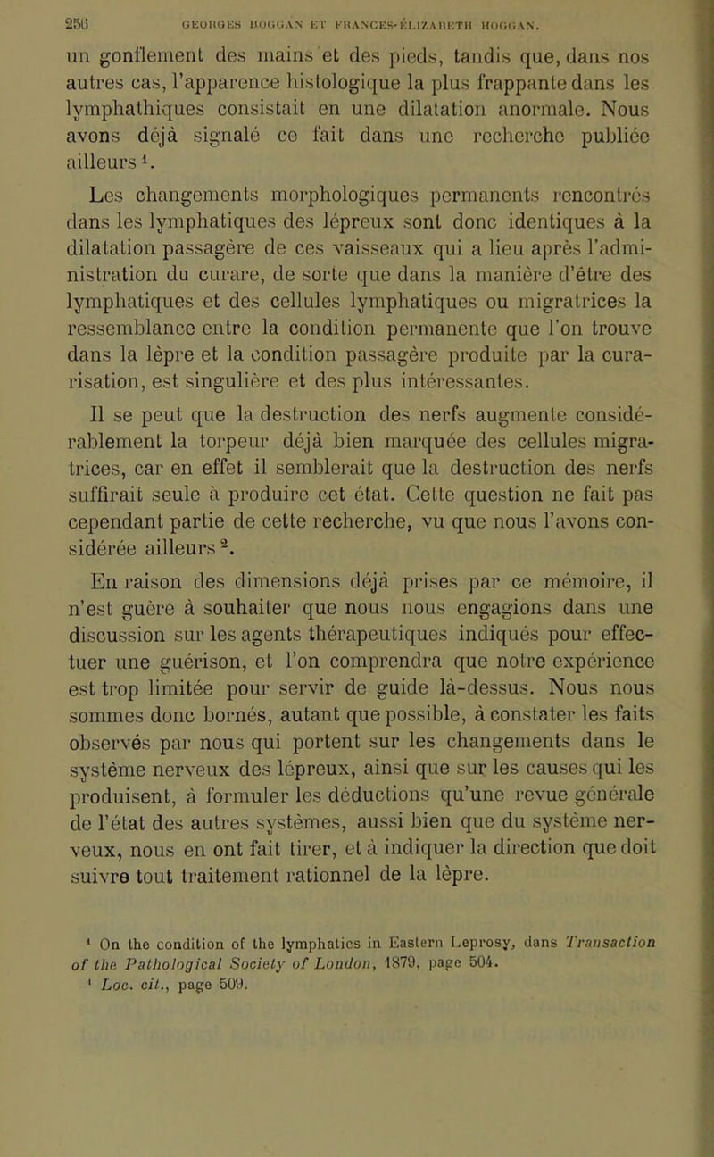 25U GEOUGES nOGOAN E l' KEIANCES-Él.l/.AIIETII HOOCAN. un gonl'lemenl des mains et des pieds, tandis que, dans nos autres cas, l'apparence histologique la plus frappante dans les lymphalhiques consistait on une dilatation anormale. Nous avons déjà signalé ce fait dans une recherche publiée ailleurs *. Les changements morphologiques permanents rencontrés dans les lymphatiques des lépreux sont donc identiques à la dilatation passagère de ces vaisseaux qui a lieu après l'admi- nistration du curare, de sorte que dans la manière d'être des lymphatiques et des cellules lymphatiques ou migratrices la ressemblance entre la condition permanente que l'on trouve dans la lèpre et la condition passagère produite par la cura- risation, est singulière et des plus intéressantes. Il se peut que la destruction des nerfs augmente considé- rablement la torpeur déjà bien marquée des cellules migra- trices, car en effet il semblerait que la destruction des nerfs suffirait seule à produire cet état. Cette question ne fait pas cependant partie de cette recherche, vu que nous l'avons con- sidérée ailleurs^. En raison des dimensions déjà prises par ce mémoire, il n'est guère à souhaiter que nous nous engagions dans une discussion sur les agents thérapeutiques indiqués pour effec- tuer une guérison, et l'on comprendra que notre expérience est trop limitée pour servir de guide là-dessus. Nous nous sommes donc bornés, autant que possible, à constater les faits observés par nous qui portent sur les changements dans le système nerveux des lépreux, ainsi que sur les causes qui les produisent, à formuler les déductions qu'une revue générale de l'état des autres systèmes, aussi bien que du système ner- veux, nous en ont fait tirer, et à indiquer la direction que doit suivre tout traitement rationnel de la lèpre. ' On Ihe condition of Ihe lymphatics in Easlern Lepposy, dans Transaction of Ihe Pathological Society of London, 1879, page 504. ' Loc. cil., page 509.