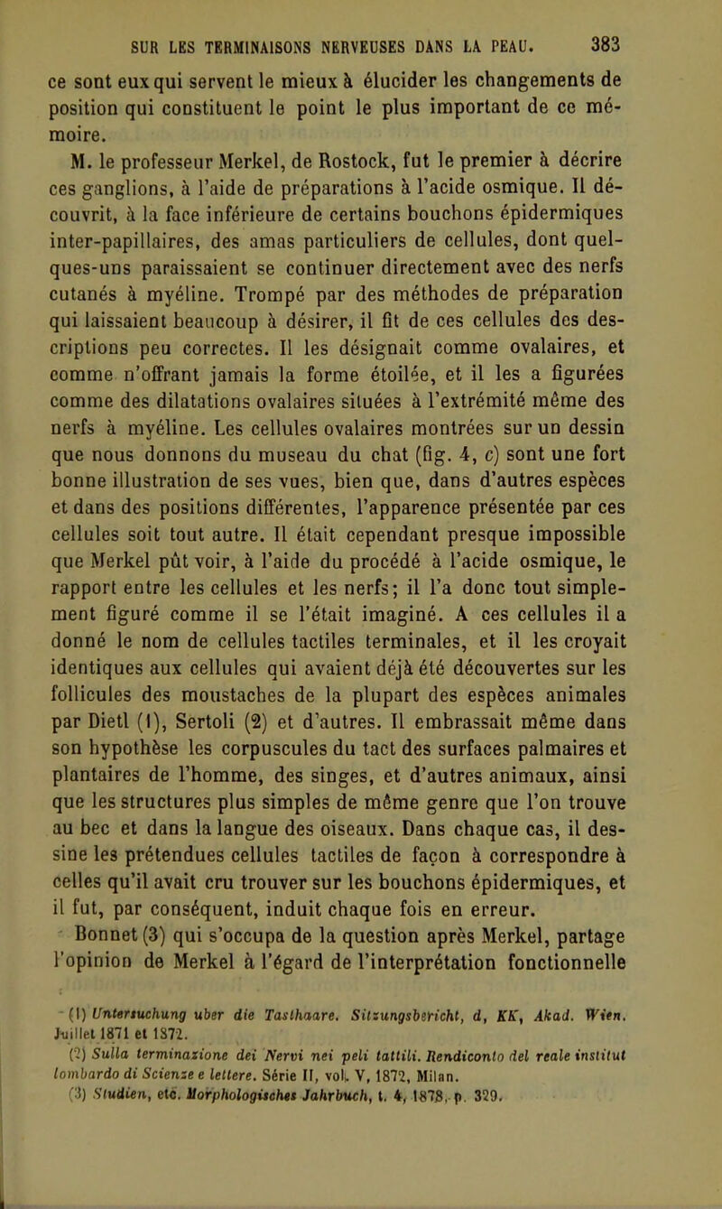 ce sont eux qui servent le mieux à élucider les changements de position qui constituent le point le plus important de ce mé- moire. M. le professeur Merkel, de Rostock, fut le premier à décrire ces ganglions, à l'aide de préparations à l'acide osmique. Il dé- couvrit, à la face inférieure de certains bouchons épidermiques inter-papillaires, des amas particuliers de cellules, dont quel- ques-uns paraissaient se continuer directement avec des nerfs cutanés à myéline. Trompé par des méthodes de préparation qui laissaient beaucoup à désirer, il fit de ces cellules des des- criptions peu correctes. Il les désignait comme ovalaires, et comme n'offrant jamais la forme étoilée, et il les a figurées comme des dilatations ovalaires situées à l'extrémité même des nerfs à myéline. Les cellules ovalaires montrées sur un dessin que nous donnons du museau du chat (fig. 4, c) sont une fort bonne illustration de ses vues, bien que, dans d'autres espèces et dans des positions différentes, l'apparence présentée par ces cellules soit tout autre. Il était cependant presque impossible que Merkel pût voir, à l'aide du procédé à l'acide osmique, le rapport entre les cellules et les nerfs; il l'a donc tout simple- ment figuré comme il se l'était imaginé. A ces cellules il a donné le nom de cellules tactiles terminales, et il les croyait identiques aux cellules qui avaient déjà été découvertes sur les follicules des moustaches de la plupart des espèces animales par Dietl (I), Sertoli (2) et d'autres. Il embrassait même dans son hypothèse les corpuscules du tact des surfaces palmaires et plantaires de l'homme, des singes, et d'autres animaux, ainsi que les structures plus simples de même genre que l'on trouve au bec et dans la langue des oiseaux. Dans chaque cas, il des- sine les prétendues cellules tactiles de façon à correspondre à celles qu'il avait cru trouver sur les bouchons épidermiques, et il fut, par conséquent, induit chaque fois en erreur. Bonnet (3) qui s'occupa de la question après Merkel, partage l'opinion de Merkel à l'égard de l'interprétation fonctionnelle (1) Untertuchung uber die Taslhaare. Silsungsbericht, d, KK, Akad. Witn. Jiiillel 1871 et 1872. [1) Siilla terminaxione dei Nervi nei peli tattiU. Rendiconto del reale institut lombardo di Scienze e lellere. Série IF, vol; V, 1872. Milan. (3) Sludien, etc. Uorphologitehet Jahrbuch, t, 4, 1878, p. 329,