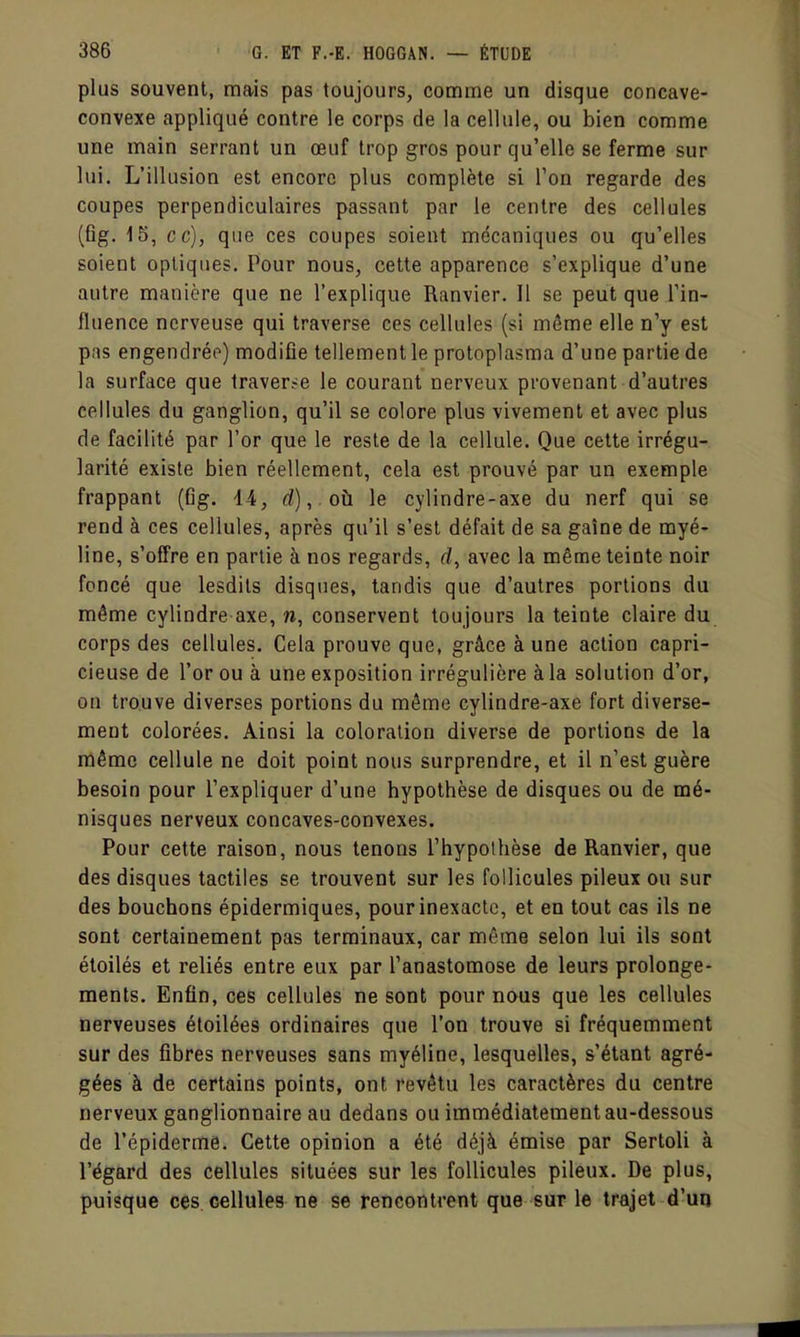 plus souvent, mais pas toujours, comme un disque concave- convexe appliqué contre le corps de la cellule, ou bien comme une main serrant un œuf trop gros pour qu'elle se ferme sur lui. L'illusion est encore plus complète si l'on regarde des coupes perpendiculaires passant par le centre des cellules (ûg. 15, ce), que ces coupes soient mécaniques ou qu'elles soient optiques. Pour nous, cette apparence s'explique d'une autre manière que ne l'explique Ranvier. Il se peut que l'in- fluence nerveuse qui traverse ces cellules (si môme elle n'y est pas engendréo) modifie tellement le protoplasma d'une partie de la surface que Iraver.-e le courant nerveux provenant d'autres cellules du ganglion, qu'il se colore plus vivement et avec plus de facilité par l'or que le reste de la cellule. Que cette irrégu- larité existe bien réellement, cela est prouvé par un exemple frappant (fig. 14, d),. oh le cylindre-axe du nerf qui se rend à ces cellules, après qu'il s'est défait de sa gaîne de myé- line, s'offre en partie à nos regards, rf, avec la même teinte noir foncé que lesdils disques, tandis que d'autres portions du même cylindre axe, w, conservent toujours la teinte claire du corps des cellules. Cela prouve que, grâce à une action capri- cieuse de l'or ou à une exposition irrégulière à la solution d'or, on trouve diverses portions du même cylindre-axe fort diverse- ment colorées. Ainsi la coloration diverse de portions de la même cellule ne doit point nous surprendre, et il n'est guère besoin pour l'expliquer d'une hypothèse de disques ou de mé- nisques nerveux concaves-convexes. Pour cette raison, nous tenons l'hypothèse de Ranvier, que des disques tactiles se trouvent sur les follicules pileux ou sur des bouchons épidermiques, pour inexacte, et en tout cas ils ne sont certainement pas terminaux, car même selon lui ils sont étoilés et reliés entre eux par l'anastomose de leurs prolonge- ments. Enfin, ces cellules ne sont pour nous que les cellules nerveuses éloilées ordinaires que l'on trouve si fréquemment sur des fibres nerveuses sans myéline, lesquelles, s'étant agré- gées à de certains points, ont revêtu les caractères du centre nerveux ganglionnaire au dedans ou immédiatement au-dessous de l'épiderme. Cette opinion a été déjà émise par Sertoli à l'égard des cellules situées sur les follicules pileux. De plus, puisque ces cellules ne se rencontrent que sur le trajet d'un