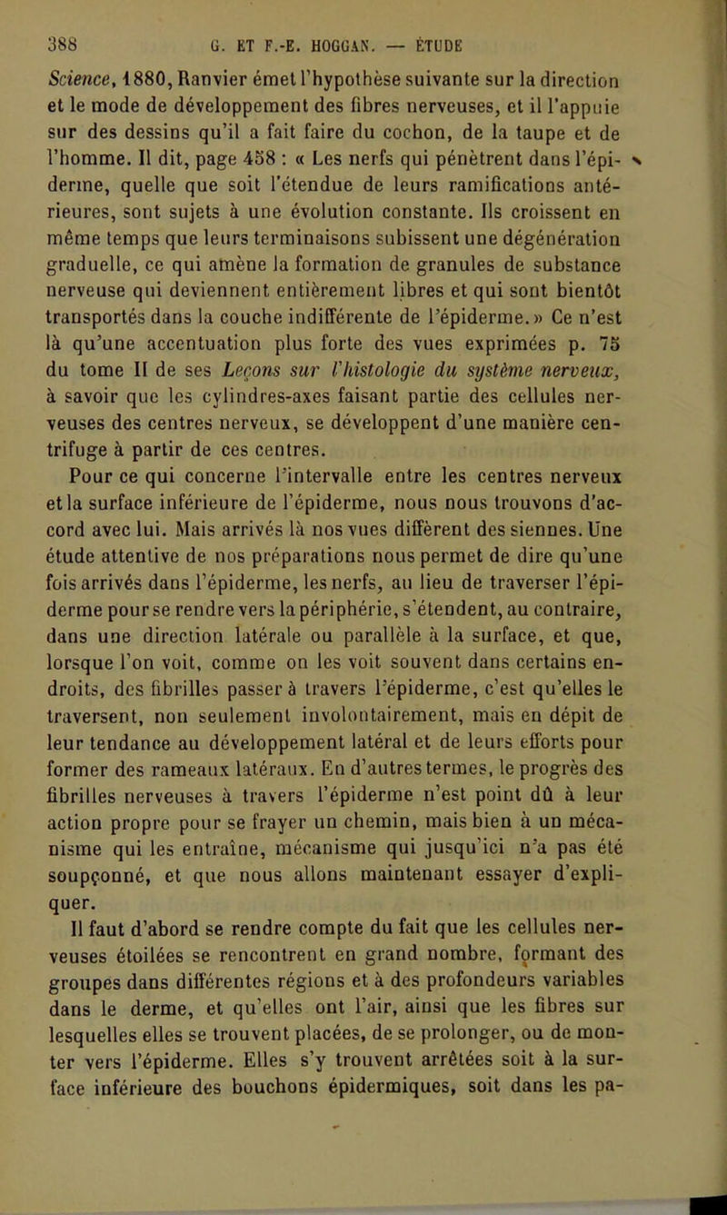 Science, 1880, Ranvier émet l'hypothèse suivante sur la direction et le mode de développement des fibres nerveuses, et il l'appuie sur des dessins qu'il a fait faire du cochon, de la taupe et de l'homme. Il dit, page 458 : « Les nerfs qui pénètrent dans l'épi- derme, quelle que soit l'étendue de leurs ramificatioDs anté- rieures, sont sujets à une évolution constante. Ils croissent en même temps que leurs terminaisons subissent une dégénération graduelle, ce qui amène la formation de granules de substance nerveuse qui deviennent entièrement libres et qui sont bientôt transportés dans la couche indifférente de l'épiderme.» Ce n'est là qu'une accentuation plus forte des vues exprimées p. 7S du tome II de ses Leçons sur ridstologie du système nerveux, à savoir que les cylindres-axes faisant partie des cellules ner- veuses des centres nerveux, se développent d'une manière cen- trifuge à partir de ces centres. Pour ce qui concerne l'intervalle entre les centres nerveux et la surface inférieure de l'épiderme, nous nous trouvons d'ac- cord avec lui. Mais arrivés là nos vues diffèrent des siennes. Une étude attentive de nos préparations nous permet de dire qu'une fois arrivés dans l'épiderme, les nerfs, au lieu de traverser l'épi- derme pour se rendre vers la périphérie, s'étendent, au contraire, dans une direction latérale ou parallèle à la surface, et que, lorsque l'on voit, comme on les voit souvent dans certains en- droits, des fibrilles passer à travers l'épiderme, c'est qu'elles le traversent, non seulement involontairement, mais en dépit de leur tendance au développement latéral et de leurs efforts pour former des rameaux latéraux. En d'autres termes, le progrès des fibrilles nerveuses à travers l'épiderme n'est point dû à leur action propre pour se frayer un chemin, mais bien à un méca- nisme qui les entraîne, mécanisme qui jusqu'ici n'a pas été soupçonné, et que nous allons maintenant essayer d'expli- quer. Il faut d'abord se rendre compte du fait que les cellules ner- veuses étoilées se rencontrent en grand nombre, formant des groupes dans différentes régions et à des profondeurs variables dans le derme, et qu'elles ont l'air, ainsi que les fibres sur lesquelles elles se trouvent placées, de se prolonger, ou de mon- ter vers l'épiderme. Elles s'y trouvent arrêtées soit à la sur- face inférieure des bouchons épidermiques, soit dans les pa-