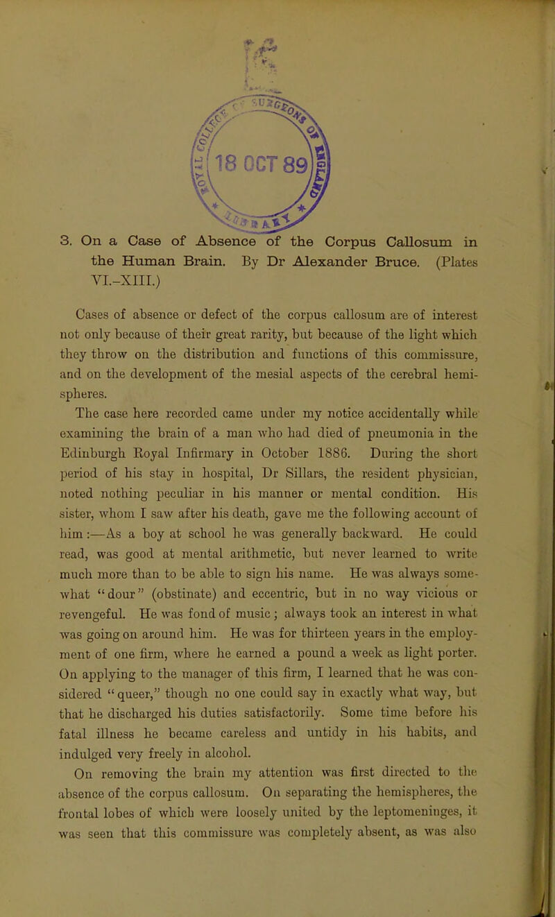 the Human Brain. By Dr Alexander Bruce. (Plates VI.-XIII.) Cases of absence or defect of the corpus callosum are of interest not only because of their great rarity, but because of the light which they throw on the distribution and functions of tliis commissure, and on the development of the mesial aspects of the cerebral hemi- spheres. The case here recorded came under my notice accidentally while examining the brain of a man who had died of pneumonia in the Edinburgh Koyal Infirmary in October 1886. During the short period of his stay in hospital, Dr Sillars, the resident physician, noted nothing peculiar in his manner or mental condition. His sister, whom I saw after his death, gave me the following account of him:—As a boy at school he was generally backward. He could read, was good at mental arithmetic, but never learned to write much more than to be able to sign his name. He was always some- what dour (obstinate) and eccentric, but in no way vicious or revengeful. He was fond of music; always took an interest in what was going on around him. He was for thirteen years in the employ- ment of one firm, where he earned a pound a week as light porter. On applying to the manager of this firm, I learned that he was con- sidered  queer, though no one could say in exactly what way, but that he discharged his duties satisfactorily. Some time before his fatal illness he became careless and untidy in his habits, and indulged very freely in alcohol. On removing the brain my attention was first directed to the absence of the corpus callosum. On separating the hemispheres, the frontal lobes of which were loosely united by the leptomeninges, it was seen that this commissure was completely absent, as was also