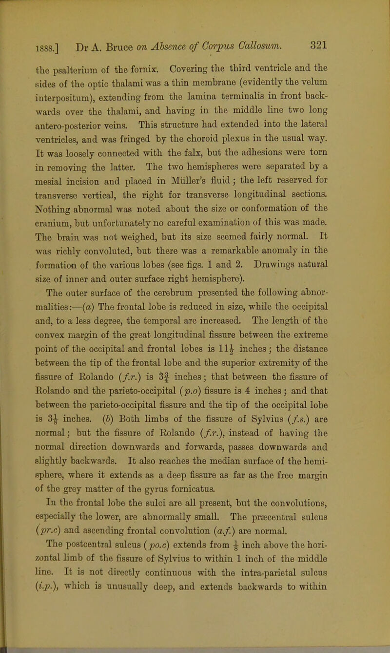 the psalterium of the fornix. Covering the third ventricle and the sides of the optic thalami was a thin membrane (evidently the velum interpositum), extending from the lamina terminalis in front back- wards over the thalami, and having in the middle line two long antero-posterior veins. This structure had extended into the lateral ventricles, and was fringed by the choroid plexus in the usual way. It was loosely connected with the falx, but the adhesions were torn in removing the latter. The two hemispheres were separated by a mesial incision and placed in Miiller's fluid; the left reserved for transverse vertical, the right for transverse longitudinal sections. Nothing abnormal was noted about the size or conformation of the cranium, but unfortunately no careful examination of this was made. The brain was not weighed, but its size seemed fairly normal. It was richly convoluted, but there was a remarkable anomaly in the formation of the various lobes (see figs. 1 and 2. Drawings natural size of inner and outer surface right hemisphere). The outer surface of the cerebrum presented the following abnor- maUties:—(a) The frontal lobe is reduced in size, while the occipital and, to a less degree, the temporal are increased. The length of the convex margin of the great longitudinal fissure between the extreme point of the occipital and frontal lobes is 11J inches; the distance between the tip of the frontal lobe and the superior extremity of the fissure of Eolando (/.?••) is 3f inches; that between the fissure of Rolando and the parieto-occipital (p.o) fissure is 4 inches; and that between the parieto-occipital fissure and the tip of the occipital lobe is 3|- inches, {b) Both limbs of the fissure of Sylvius (/.s.) are normal; but the fissure of Eolando (/.»*.), instead of having the normal direction downwards and forwards, passes downwards and slightly backwards. It also reaches the median surface of the hemi- sphere, where it extends as a deep fissure as far as the free margin of the grey matter of the gyrus fornicatus. In the frontal lobe the sulci are all present, but the convolutions, especially the lower, are abnormally small. The prsecentral sulcus {pr.c) and ascending frontal convolution (a./.) are normal. The postcentral sulcus (po.c) extends from ^ inch above the hori- zontal limb of the fissure of Sylvius to within 1 inch of the middle line. It is not directly continuous with the intra-parietal sulcus {i.p.), which is unusually deep, and extends backwards to within