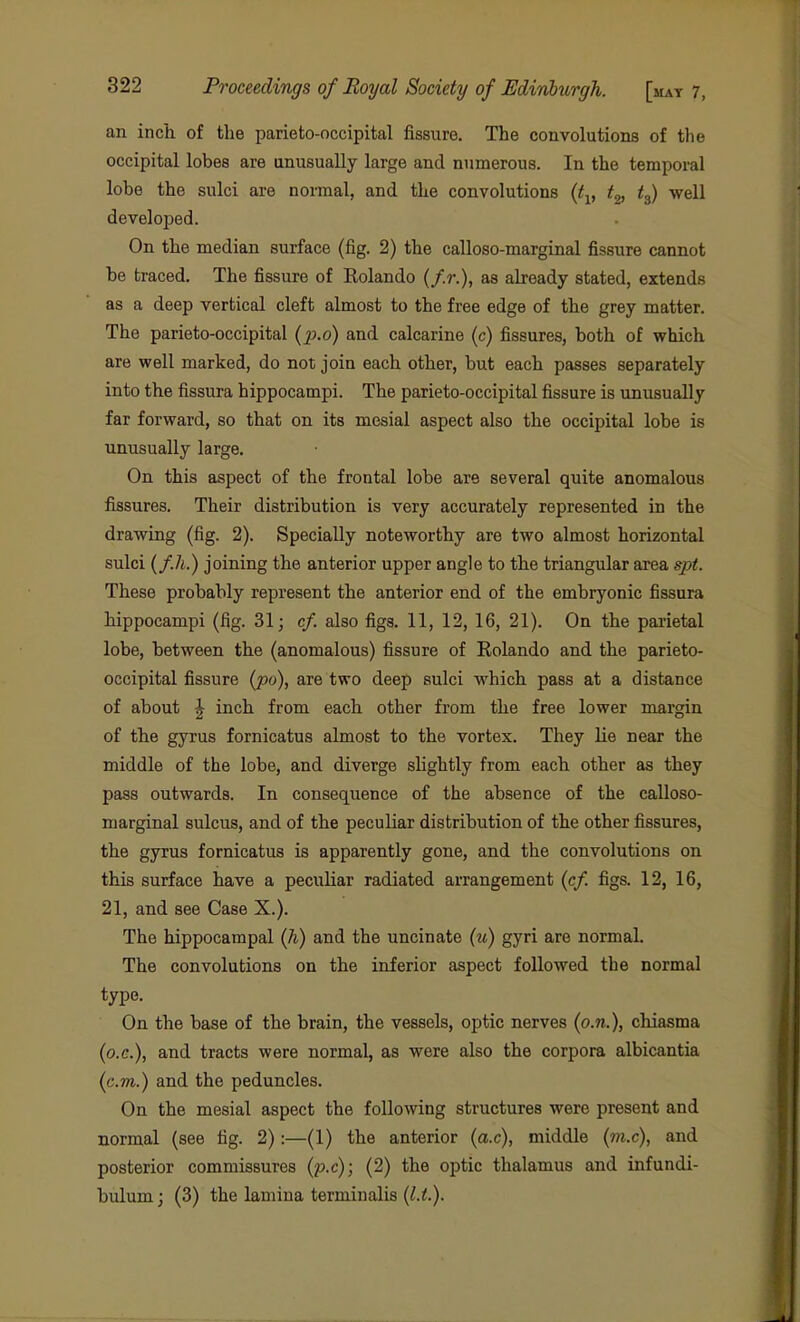 an inch of the parieto-occipital fissure. The convolutions of the occipital lobes are unusually large and numerous. In the temporal lobe the sulci are normal, and the convolutions {t^, t^, t^) well developed. On the median surface (fig. 2) the calloso-marginal fissure cannot be traced. The fissure of Rolando (/.r.), as already stated, extends as a deep vertical cleft almost to the free edge of the grey matter. The parieto-occipital (i^.o) and calcarine (c) fissures, both of which are well marked, do not join each other, but each passes separately into the fissura hippocampi. The parieto-occipital fissure is unusually far forward, so that on its mesial aspect also the occipital lobe is unusually large. On this aspect of the frontal lobe are several quite anomalous fissures. Their distribution is very accurately represented in the drawing (fig. 2). Specially noteworthy are two almost horizontal sulci (f.h.) joining the anterior upper angle to the triangular area spt. These probably represent the anterior end of the embryonic fissura hippocampi (fig. 31; cf. also figs. 11, 12, 16, 21). On the parietal lobe, between the (anomalous) fissure of Rolando and the parieto- occipital fissure (po), are two deep sulci which pass at a distance of about J inch from each other from the free lower margin of the gyrus fornicatus almost to the vortex. They lie near the middle of the lobe, and diverge slightly from each other as they pass outwards. In consequence of the absence of the calloso- marginal sulcus, and of the peculiar distribution of the other fissures, the gyrus fornicatus is apparently gone, and the convolutions on this surface have a peculiar radiated arrangement (cf. figs. 12, 16, 21, and see Case X.). The hippocampal (h) and the uncinate (u) gyri are normaL The convolutions on the inferior aspect followed the normal type. On the base of the brain, the vessels, optic nerves (o.n.), chiasma (o.c), and tracts were normal, as were also the corpora albicantia (cm.) and the peduncles. On the mesial aspect the following structures were present and normal (see tig. 2):—(1) the anterior (a.c), middle (??i.c), and posterior commissures (p.c); (2) the optic thalamus and infundi- bulumj (3) the lamina termiualis (l.t).
