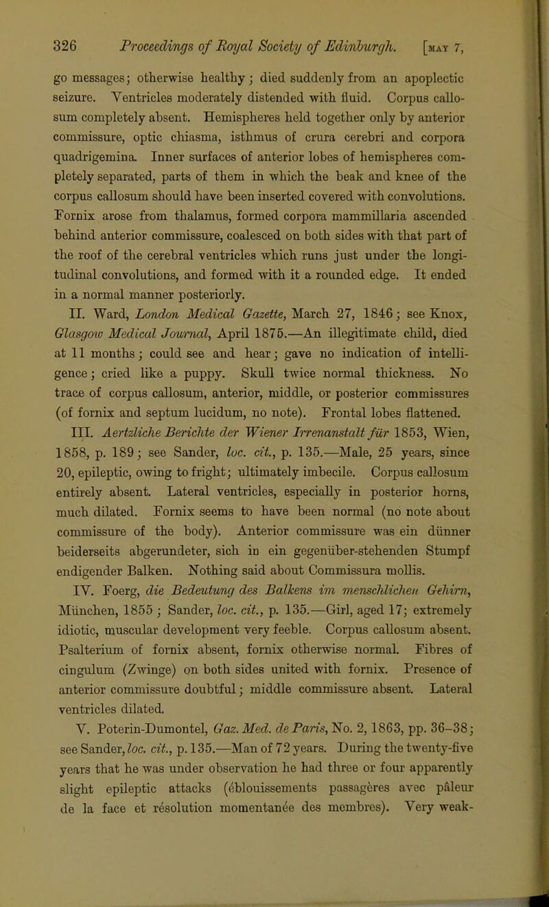 go messages; otherwise healthy; died suddenly from an apoplectic seizure. Ventricles moderately distended with fluid. Corpus callo- sum completely absent. Hemispheres held together only by anterior commissure, optic chiasma, isthmus of crura cerebri and corpora quadrigemina. Inner surfaces of anterior lobes of hemispheres com- pletely separated, parts of them in which the beak and knee of the corpus callosum should have been inserted covered with convolutions. Fornix arose from thalamus, formed corpora mammUlaria ascended behind anterior commissure, coalesced on both sides with that part of the roof of the cerebral ventricles which runs just under the longi- tudinal convolutions, and formed with it a rounded edge. It ended in a normal manner posteriorly. II. Ward, London Medical Gazette, March 27, 1846; see Knox, Glasgotv Medical Journal, April 1875.—An illegitimate child, died at 11 months; could see and hear; gave no indication of intelli- gence ; cried like a puppy. Skull twice normal thickness. No trace of corpus caUosum, anterior, middle, or posterior commissures (of fornix and septum lucidum, no note). Frontal lobes flattened. III. Aertzliche Berichte der Wiener Irrenanstalt fur 1853, Wien, 1858, p. 189; see Sander, luc. dt, p. 135.—Male, 25 years, since 20, epileptic, owing to fright; ultimately imbecile. Corpus callosum entirely absent. Lateral ventricles, especially in posterior horns, much dilated. Fornix seems to have been normal (no note about commissure of the body). Anterior commissure was ein diinner beiderseits abgerundeter, sich in ein gegeniiber-stehenden Stumpf endigender Balken. Nothing said about Commissura moUis. IV. Foerg, die Bedeutung des Balkens im menschlicheii Gehirn, Miinchen, 1855 ; Sander, loc. cit., p. 135.—Girl, aged 17; extremely idiotic, muscular development very feeble. Corpus callosum absent. Psalteriiim of fornix absent, fornix otherwise normal. Fibres of cingulum (Zmnge) on both sides united with fornix. Presence of anterior commissure doubtful; middle commissure absent. Lateral ventricles dilated V. Poterin-Dumontel, Gaz.Med. de Paris, No. 2,1863, pp. 36-38; see Sander, loc. cit., p. 135.—Man of 72 years. During the twenty-five years that he was under observation he had three or four apparently slight epileptic attacks (/jblouissements passag^res avec pdleur de la face et resolution momentan^e des mombres). Very weak-