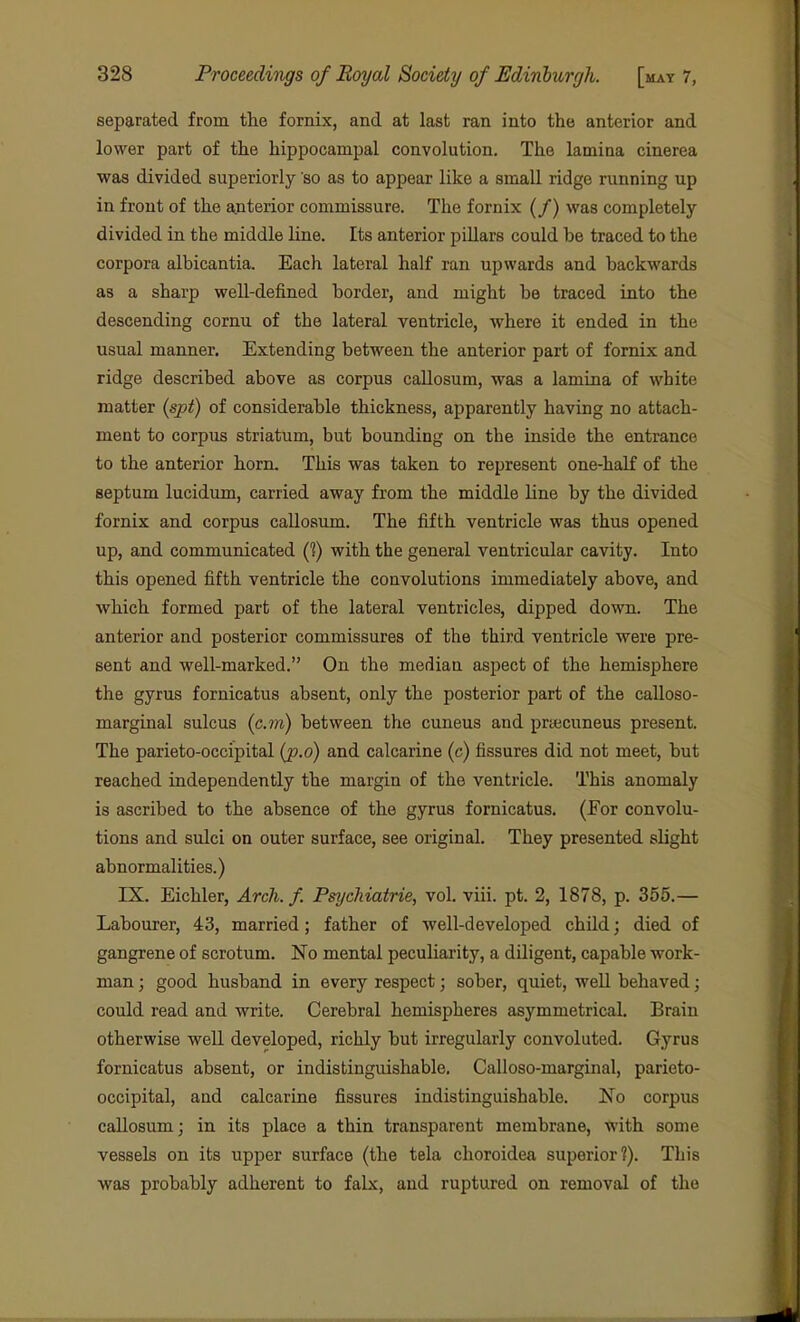 separated from the fornix, and at last ran into the anterior and lower part of the hippocampal convolution. The lamina cinerea was divided superiorly so as to appear like a small ridge running up in front of the anterior commissure. The fornix (/) was completely- divided in the middle line. Its anterior pillars could be traced to the corpora albicantia. Each lateral half ran upwards and backwards as a sharp well-defined border, and might be traced into the descending cornu of the lateral ventricle, where it ended in the usual manner. Extending between the anterior part of fornix and ridge described above as corpus callosum, was a lamina of white matter {spt) of considerable thickness, apparently having no attach- ment to corpus striatum, but bounding on the inside the entrance to the anterior horn. This was taken to represent one-half of the septum lucidum, carried away from the middle line by the divided fornix and corpus callosum. The fifth ventricle was thus opened up, and communicated (?) with the general ventricular cavity. Into this opened fifth ventricle the convolutions immediately above, and which formed part of the lateral ventricles, dipped down. The anterior and posterior commissures of the third ventricle were pre- sent and well-marked. On the median aspect of the hemisphere the gyrus fornicatus absent, only the posterior part of the calloso- marginal sulcus {cm) between the cuneus and prtecuneus present. The parieto-occipital (p.o) and calcarine (c) fissures did not meet, but reached independently the margin of the ventricle. This anomaly is ascribed to the absence of the gyrus fornicatus. (For convolu- tions and sulci on outer surface, see original. They presented slight abnormalities.) IX. Eichler, Arch. f. Psychiatrie, vol, viii. pt. 2, 1878, p. 355.— Labourer, 43, married; father of well-developed child; died of gangrene of scrotum. No mental peculiarity, a diligent, capable work- man ; good husband in every respect; sober, quiet, well behaved; could read and write. Cerebral hemispheres asymmetrical. Brain otherwise well developed, richly but irregularly convoluted. Gyrus fornicatus absent, or indistinguishable. Calloso-marginal, parieto- occipital, and calcarine fissures indistinguishable. No corpus callosum; in its place a thin transparent membrane, with some vessels on its upper surface (the tela choroidea superior?). This was probably adherent to falx, aud ruptured on removal of the