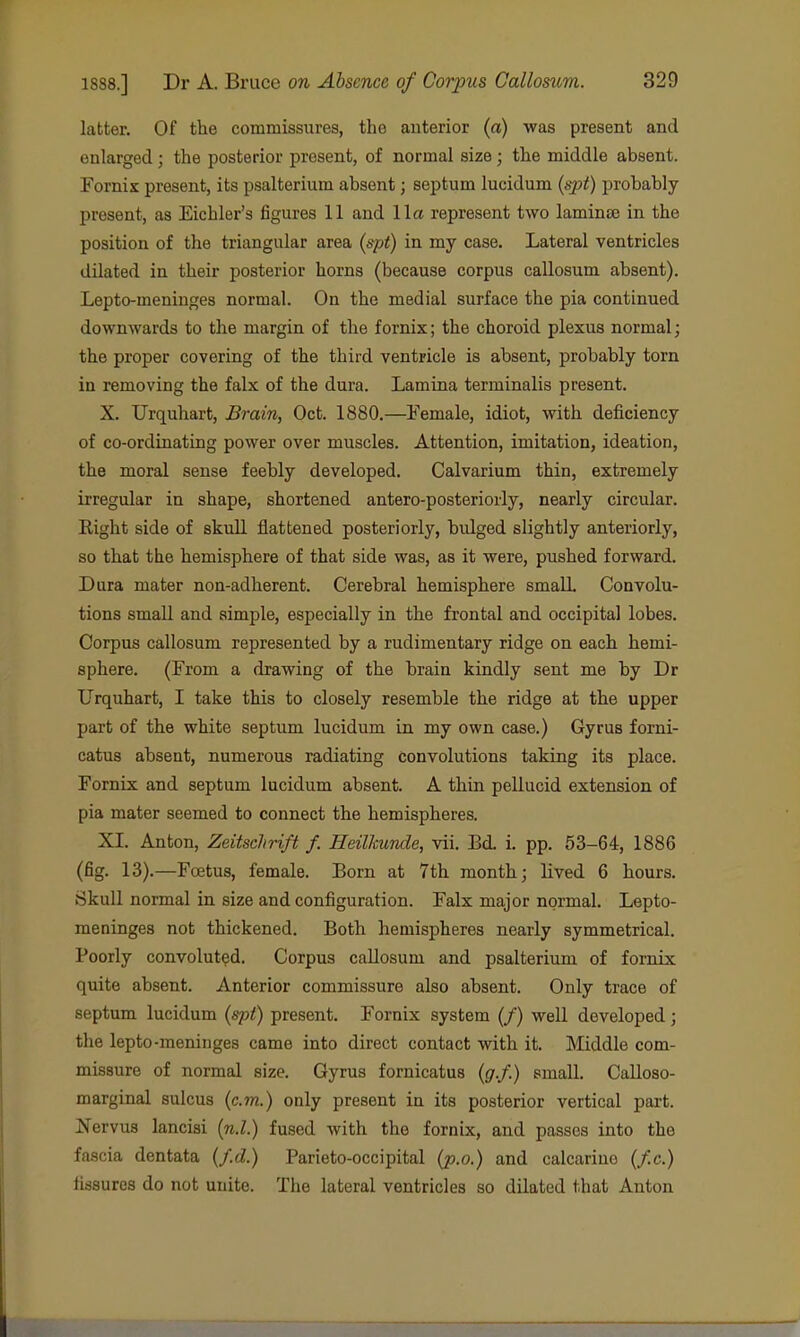 latter. Of the commissures, the anterior (a) was present and enlarged; the posterior present, of normal size; the middle absent. Fornix present, its psalterium absent; septum lucidum {spt) probably present, as Eichler's figures 11 and 11a represent two laminee in the position of the triangular area {spt) in my case. Lateral ventricles dilated in their posterior horns (because corpus callosum absent). Lepto-meninges normal. On the medial surface the pia continued downwards to the margin of the fornix; the choroid plexus normal; the proper covering of the third ventricle is absent, probably torn in removing the falx of the dura. Lamina terminalis present. X. Urquhart, Brain, Oct. 1880.—Female, idiot, with deficiency of co-ordinating power over muscles. Attention, imitation, ideation, the moral sense feebly developed. Calvarium thin, extremely irregular in shape, shortened antero-posteriorly, nearly circular. Right side of skull flattened posteriorly, btdged slightly anteriorly, so that the hemisphere of that side was, as it were, pushed forward. Dura mater non-adherent. Cerebral hemisphere small Convolu- tions small and simple, especially in the frontal and occipital lobes. Corpus callosum represented by a rudimentary ridge on each hemi- sphere. (From a drawing of the brain kindly sent me by Dr Urquhart, I take this to closely resemble the ridge at the upper part of the white septum lucidum in my own case.) Gyrus forni- catus absent, numerous radiating convolutions taking its place. Fornix and septum lucidum absent. A thin pellucid extension of pia mater seemed to connect the hemispheres. XI. Anton, Zeitschrift f. Heilkunde, vii. Bd. i. pp. 53-64, 1886 (fig. 13).—Foetus, female. Born at 7th month; lived 6 hours. Skull normal in size and configuration. Falx major normal. Lepto- meninges not thickened. Both hemispheres nearly symmetrical. Poorly convoluted. Corpus callosum and psalterium of fornix quite absent. Anterior commissure also absent. Only trace of septum lucidum {spt) present. Fornix system (/) well developed; the lepto-meninges came into direct contact with it. Middle com- missure of normal size. Gyrus fornicatus {g.f.) small. Calloso- marginal sulcus {cm.) only present in its posterior vertical part. Nervus lancisi {n.l.) fused with the fornix, and passes into the fascia dentata {f.d.) Parieto-occipital {jo.o.) and calcariue (/.c.) fissures do not unite. The lateral ventricles so dilated that Anton