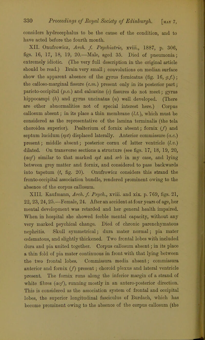 considers hydrocephalus to be the cause of the condition, and to have acted before the fourth month. XII. Onufrowicz, Arch. f. Psychiatrie, xviii., 1887, p. 306, figs. 16, 17, 18, 19, 20.—Male, aged 35. Died of pneumonia; extremely idiotic. (The very full description in the original article should be read.) Brain very small; convolutions on median surface show the apparent absence of the gyrus fornicatus (fig. 16, cjf.); the cailoso-marginal fissure (cm.) present only in its posterior part; parieto-occipital (p.o.) and calcarine (c) fissures do not meet; gyrus hippocampi (7i) and gyrus uncinatus (u) well developed. (There are other abnormalities not of special interest here.) Corpus callosum absent; in its place a thin membrane (l.t.), which must be considered as the representative of the lamina terminalis (the tela choroidea superior). Psalterium of fornix absent; fornix (/) and septum lucidum (spt) displaced laterally. Anterior commissure (a.c.) present; middle absent; posterior cornu of latter ventricle {l.v.} dilated. On transverse sections a structure (see figs. 17, 18, 19, 20, (aof) similar to that marked spt and srb in my case, and lying between grey matter and fornix, and considered to pass backwards into tapetum (t, fig. 20). Onufrowicz considers this strand the fronto-occipital association bundle, rendered prominent owing to the absence of the corpus callosum. XIII. Kaufmann, Arch. f. Psych., xviii. and xix. p. 769, figs. 21, 22, 23, 24,25.—Female, 24. After an accident at four years of age, her mental development was retarded and her general health impaired. When in hospital she showed feeble mental capacity, without any very marked psychical change. Died of chronic parenchymatous nephritis. Skull symmetrical; dura mater normal; pia mater cedematous, and slightly thickened. Two frontal lobes with included dura and pia united together. Corpus callosum absent; in its place a thin fold of pia mater continuous in front with that lying between the two frontal lobes. Commissura media absent; commissura anterior and fornix (/) present; choroid plexus and lateral ventricle present. The fornix runs along the inferior margin of a strand of white fibres (aof), running mostly in an antero-posterior direction. This is considered as the association system of frontal and occipital lobes, the superior longitudinal fasciculus of Burdach, which has become prominent owing to the absence of the corpus callosum (the