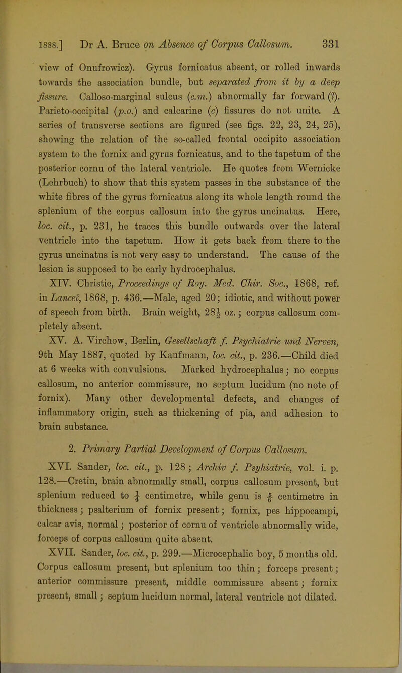 view of Onufrowicz). Gyrus fornicatus absent, or rolled inwards towards the association bundle, but separated from it by a deep fissure. Calloso-marginal sulcus (cm.) abnormally far forward (?). Parieto-occipital {p.o.) and calcarine (c) fissures do not unite. A series of transverse sections are figured (see figs. 22, 23, 24, 25), showing the relation of the so-called frontal occipito association system to the fornix and gyrus fornicatus, and to the tapetum of the posterior cornu of the lateral ventricle. He quotes from Wernicke (Lehrbuch) to show that this system passes in the substance of the white fibres of the gyrus fornicatus along its whole length round the spleniuni of the corpus callosum into the gyrus uncinatus. Here, lac. cit, p. 231, he traces this bundle outwards over the lateral ventricle into the tapetum. How it gets back from there to the gyrus uncinatus is not very easy to understand. The cause of the lesion is supposed to be early hydrocephalus. XIV. Christie, Proceedings of Roy. Med. Chir. Sac, 1868, ref. 'm Lancei, 1868, p. 436.—Male, aged 20; idiotic, and without power of speech from birth. Brain weight, 28| oz.; corpus callosum com- pletely absent, XV. A. Virchow, Berlin, Gesellschaft f. Psychiatrie und Nerven, 9th May 1887, quoted by Kaufmann, loc. at., p. 236.—Child died at 6 weeks with convulsions. Marked hydrocephalus; no corpus callosum, no anterior commissure, no septum lucidum (no note of fornix). Many other developmental defects, and changes of inflammatory origin, such as thickening of pia, and adhesion to brain substance, 2. Primary Partial Development of Corpus Callomm. XVI. Sander, loc. cit., p. 128 ; Arcliiv f. Psyhiatrie, vol. i. p. 128.—Cretin, brain abnormally small, corpus callosum present, but splenium reduced to \ centimetre, while genu is ^ centimetre in thickness; psalterium of fornix present; fornix, pes hippocampi, c\\(iax avis, normal; posterior of cornu of ventricle abnormally wide, forceps of corpus callosum quite absent. XVII. Sander, loc. cit, p. 299.—Microcephalic boy, 5 months old. Corpus callosum present, but splenium too thin; forceps present; anterior commissure present, middle commissure absent; fornix present, small; septum lucidum normal, lateral ventricle not dilated.