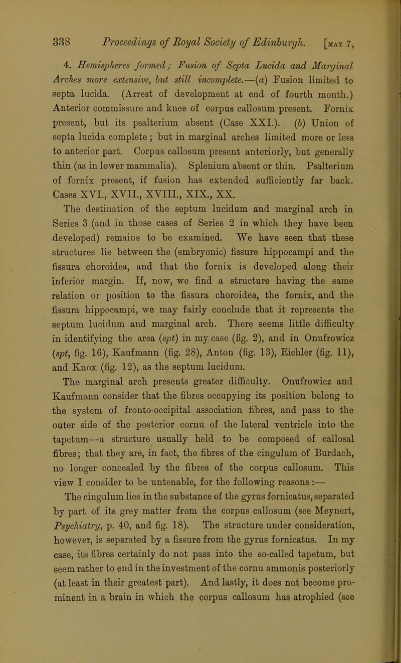 4. Hemispheres formed; Fusion of Septa Lucida and Marginal Arches more extensive, but still incomplete.—(a) Fusion limited to septa lucida. (Arrest of developmeut at end of fourth mouth.) Anterior commissure and knee of corpus callosum present. Fornix present, hut its psalterium ahsent (Case XXL). (6) Union of septa lucida complete; but in marginal arches limited more or less to anterior part. Corpus callosum present anteriorly, but generally- thin (as in lower mammalia). Splenium absent or thin. Psalterium of fornix present, if fusion has extended sufficiently far back. Cases XVI., XVII., XVIIL, XIX., XX. The destination of the septum lucidum and marginal arch in Series 3 (and in those cases of Series 2 in which they have been developed) remains to be examined. We have seen that these structures lie between the (embryonic) fissure hippocampi and the fissura choroidea, and that the fornix is developed along their inferior margin. If, now, we find a structure having the same relation or position to the fissura choroidea, the fornix, and the fissura hippocampi, we may fairly conclude that it represents the septum lucidum and marginal arch. There seems little difficulty in identifying the area (spt) in my case (fig. 2), and in Onufrowicz {spt, fig. 16), Kaufmann (fig. 28), Anton (fig. 13), Eichler (fig. 11), and Knox (fig. 12), as the septum lucidum. The marginal arch presents greater difficulty. Onufrowicz and Kaufmann consider that the fibres occupying its position belong to the system of fronto-occipital association fibres, and pass to the outer side of the posterior cornu of the lateral ventricle into the tapetum—a structure usually held to be composed of callosal fibres; that they are, in fact, the fibres of the cingulum of Burdach, no longer concealed by the fibres of the corpus callosum. This view I consider to be untenable, for the following reasons:— The cingulum lies in the substance of the gyrus fornicatus, separated by part of its grey matter from the corpus callosum (see Meynert, Psychiatry, p. 40, and fig. 18). The structure under consideration, however, is separated by a fissure from the gyrus fornicatus. In my case, its fibres certainly do not pass into the so-called tapetum, but seem rather to end in the investment of the cornu ammonis posteriorly (at least in their greatest part). And lastly, it does not become pro- minent in a brain in which the corpus callosum has atrophied (see