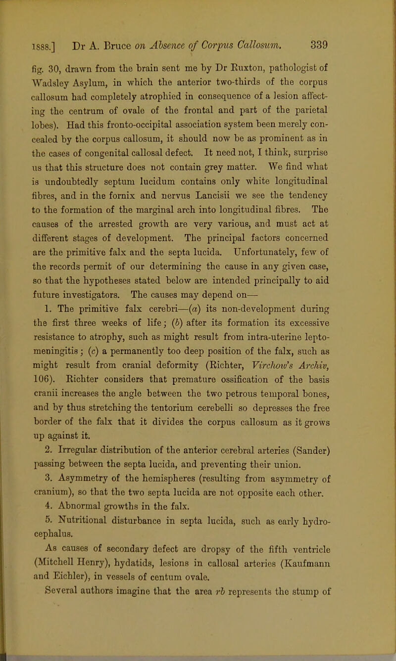 fig. 30, drawn from the brain sent me by Dr Ruxton, pathologist of Wadsley Asylum, in which the anterior two-thirds of the corpus callosum had completely atrophied in consequence of a lesion affect- ing the centrum of ovale of the frontal and part of the parietal lobes). Had this fronto-occipital association system been merely con- cealed by the corpus callosum, it should now be as prominent as in the cases of congenital callosal defect. It need not, I think, surprise us that this structure does not contain grey matter. We find what is undoubtedly septum lucidum contains only white longitudinal fibres, and in the fornix and nervus Lancisii we see the tendency to the formation of the marginal arch into longitudinal fibres. The causes of the arrested growth are very various, and must act at different stages of development. The principal factors concerned are the primitive falx and the septa lucida. Unfortunately, few of the records permit of our determining the cause in any given case, so that the hypotheses stated below are intended principally to aid future investigators. The causes may depend on— 1. The primitive falx cerebri—(a) its non-development during the first three weeks of life; (6) after its formation its excessive resistance to atrophy, such as might result from intra-uterine lepto- meningitis ; (c) a permanently too deep position of the falx, such as might result from cranial deformity (Eichter, Virchoiv's Archiv, 106). Richter considers that premature ossification of the basis cranii increases the angle between the two petrous temporal bones, and by thus stretching the tentorium cerebeUi so depresses the free border of the falx that it divides the corpus callosum as it grows up against it. 2. Irregular distribution of the anterior cerebral arteries (Sander) passing between the septa lucida, and preventing their union. 3. Asymmetry of the hemispheres (resulting from asymmetry of cranium), so that the two septa lucida are not opposite each other. 4. Abnormal growths in the falx. 5. Nutritional disturbance in septa lucida, such as early hydro- cephalus. As causes of secondary defect are dropsy of the fifth ventricle (Mitchell Henry), hydatids, lesions in callosal arteries (Kaufmann and Eichler), in vessels of centum ovale. Several authors imagine that the area rh represents the stump of