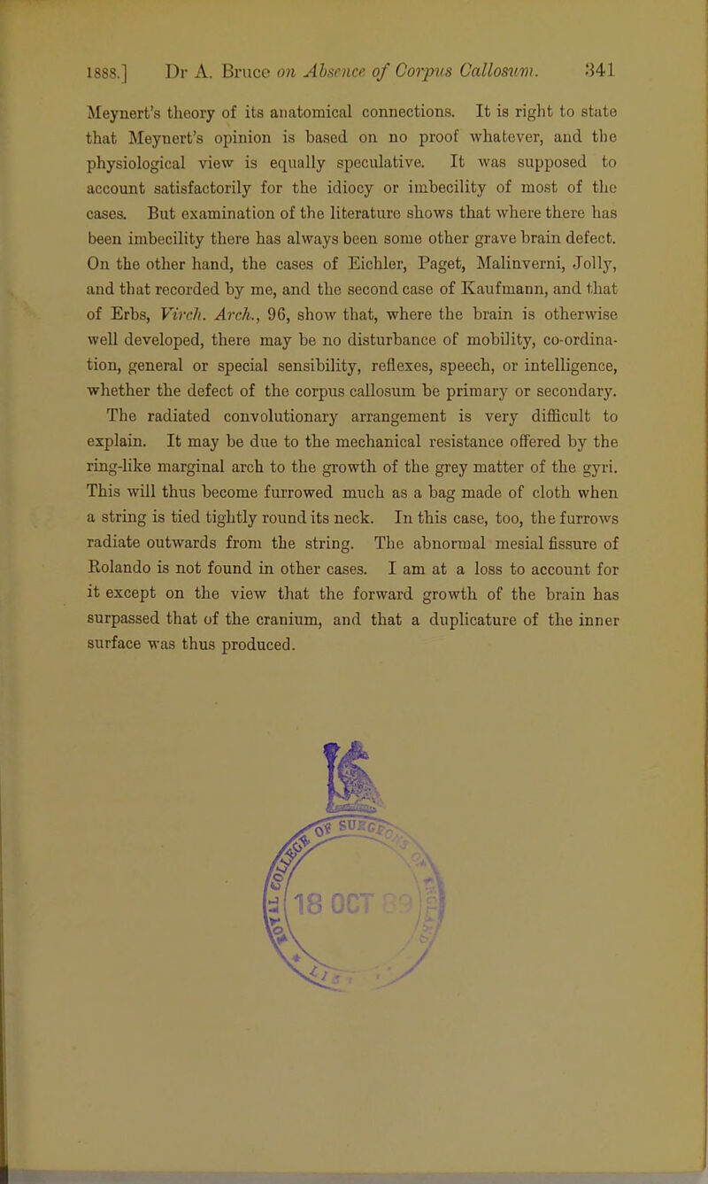 Meynert's theory of its anatomical connections. It is right to state that Meynert's opinion is based on no proof whatever, and the physiological view is equally speculative. It was supposed to account satisfactorily for the idiocy or imbecility of most of the cases. But examination of the literature shows that where there has been imbecility there has always been some other grave brain defect. On the other hand, the cases of Eichlor, Paget, Malinverni, Jolly, and that recorded by me, and the second case of Kaufmann, and that of Erbs, Virch. Arch., 96, shoAv that, where the brain is otherwise well developed, there may be no disturbance of mobility, co-ordina- tion, general or special sensibility, reflexes, speech, or intelligence, whether the defect of the corpus callosum be primary or secondary. The radiated convolutionary arrangement is very difficult to explain. It may be due to the mechanical resistance offered by the ring-like marginal arch to the growth of the grey matter of the gyri. This will thus become furrowed much as a bag made of cloth when a string is tied tightly round its neck. In this case, too, the furrows radiate outwards from the string. The abnormal mesial fissure of Rolando is not found in other cases. I am at a loss to account for it except on the view that the forward growth of the brain has surpassed that of the cranium, and that a duplicature of the inner surface was thus produced.