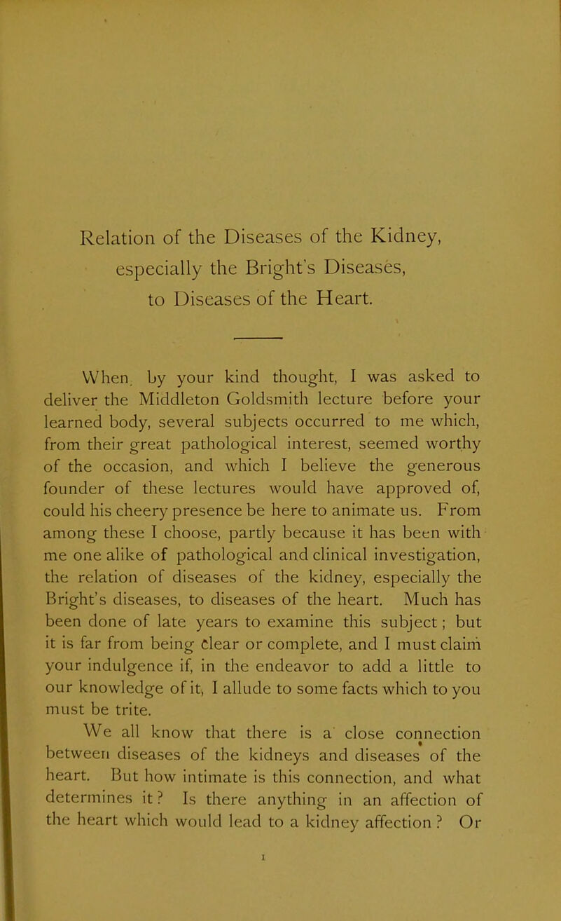 especially the Bright's Diseases, to Diseases of the Heart. When, by your kind diought, I was asked to deliver the Middleton Goldsmith lecture before your learned body, several subjects occurred to me which, from their great pathological interest, seemed worthy of the occasion, and which I believe the generous founder of these lectures would have approved of, could his cheery presence be here to animate us. From among these I choose, partly because it has been with me one alike of pathological and clinical investigation, the relation of diseases of the kidney, especially the Bright's diseases, to diseases of the heart. Much has been done of late years to examine this subject; but it is far from being dear or complete, and I must claini your indulgence if, in the endeavor to add a little to our knowledge of it, I allude to some facts which to you must be trite. We all know that there is a close connection between diseases of the kidneys and diseases of the heart. But how intimate is this connection, and what determines it? Is there anything in an affecdon of the heart which would lead to a kidney affection ? Or