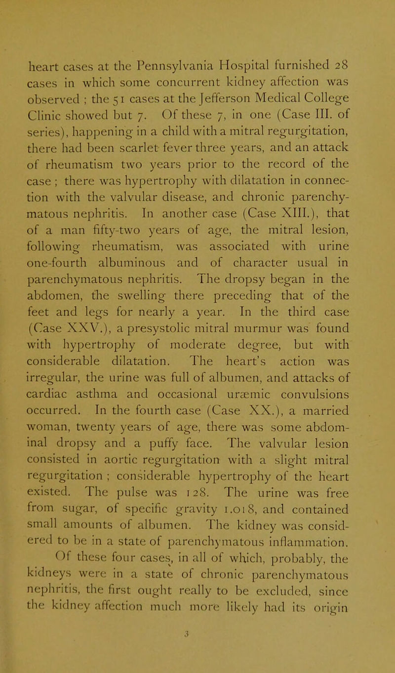 heart cases at the Pennsylvania Hospital furnished 28 cases in which some concurrent kidney affection was observed ; the 51 cases at the Jefferson Medical College Clinic showed but 7. Of these 7, in one (Case III. of series), happening in a child with a mitral regurgitation, there had been scarlet fever three years, and an attack of rheumatism two years prior to the record of the case ; there was hypertrophy with dilatation in connec- tion with the valvular disease, and chronic parenchy- matous nephritis. In another case (Case XIIL), that of a man fifty-two years of age, the mitral lesion, following^ rheumatism, was associated with urine one-fourth albuminous and of character usual in parenchymatous nephritis. The dropsy began in the abdomen, tlie swelling there preceding that of the feet and legs for nearly a year. In the third case (Case XXV.), a presystolic mitral murmur was found with hypertrophy of moderate degree, but with considerable dilatation. The heart's action was irregular, the urine was full of albumen, and attacks of cardiac asthma and occasional urtemic convulsions occurred. In the fourth case (Case XX.), a married woman, twenty years of age, there was some abdom- inal dropsy and a puffy face. The valvular lesion consisted in aortic regurecitation with a slieht mitral regurgitation ; considerable hypertrophy of the heart existed. The pulse was 128. The urine was free from sugar, of specific gravity 1.018, and contained small amounts of albumen. The kidney was consid- ered to be in a state of parenchymatous inflammation. Of these four cases, in all of which, probably, the kidneys were in a state of chronic parenchymatous nephritis, the first ought really to be excluded, since the kidney affection much more likely had its origin