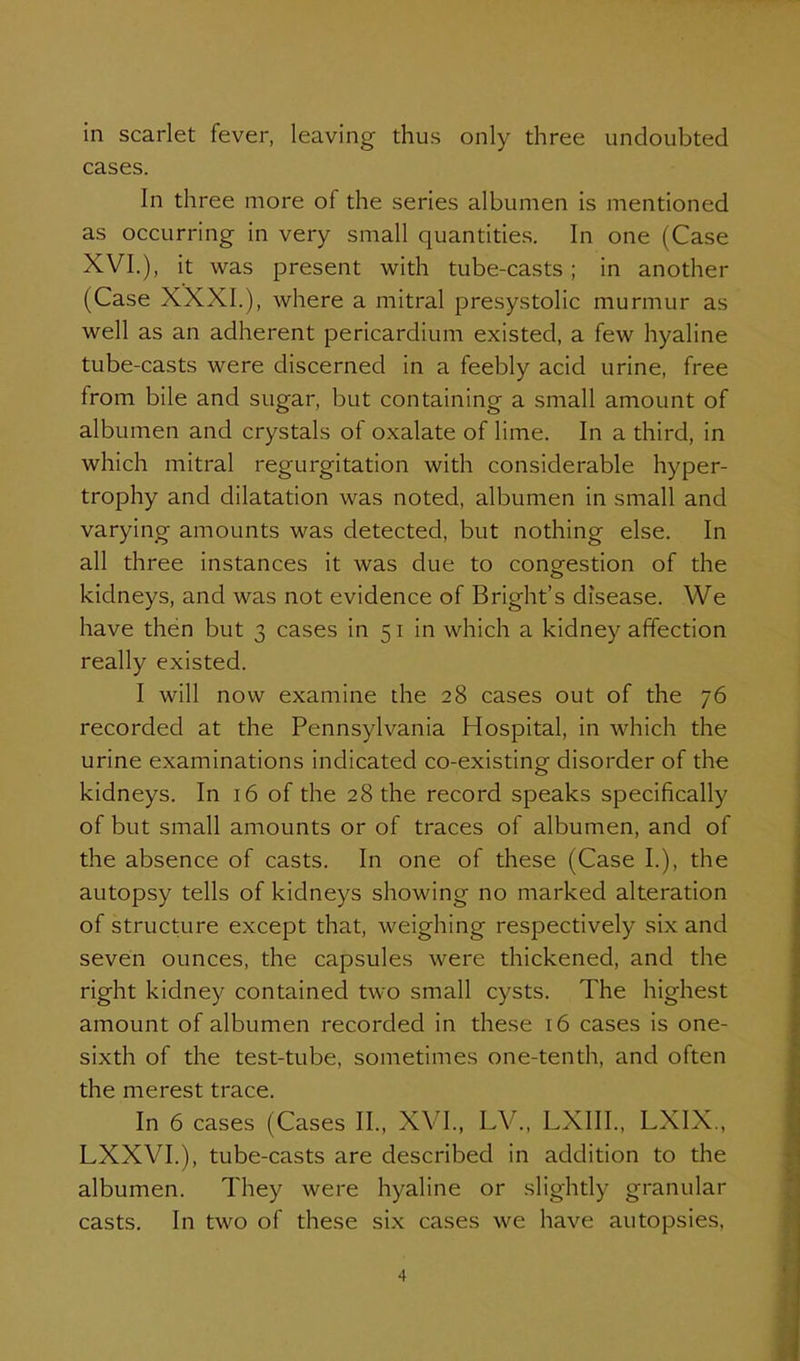 in scarlet fever, leaving thus only three undoubted cases. In three more of the series albumen is mentioned as occurring in very small quantities. In one (Case XVI.), it was present with tube-casts; in another (Case XXXI.), where a mitral presystolic murmur as well as an adherent pericardium existed, a few hyaline tube-casts were discerned in a feebly acid urine, free from bile and sugar, but containing a small amount of albumen and crystals of oxalate of lime. In a third, in which mitral regurgitation with considerable hyper- trophy and dilatation was noted, albumen in small and varying amounts was detected, but nothing else. In all three instances it was due to congestion of the kidneys, and was not evidence of Bright's disease. We have then but 3 cases in 51 in which a kidney affection really existed. I will now examine the 28 cases out of the 76 recorded at the Pennsylvania Hospital, in which the urine examinations indicated co-existing disorder of the kidneys. In 16 of the 28 the record speaks specifically of but small amounts or of traces of albumen, and of the absence of casts. In one of these (Case I.), the autopsy tells of kidneys showing no marked alteration of structure except that, weighing respectively six and seven ounces, the capsules were thickened, and the right kidney contained two small cysts. The highest amount of albumen recorded in these 16 cases is one- sixth of the test-tube, sometimes one-tenth, and often the merest trace. In 6 cases (Cases II., XVI., LV., LXIIL, LXIX., LXXVI.), tube-casts are described in addition to the albumen. They were hyaline or slightly granular casts. In two of these six cases we have autopsies,