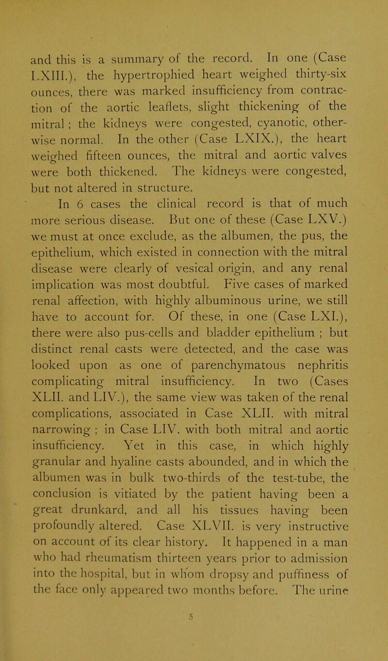 and this is a summary of the record. In one (Case LXIII.), the hypertrophied heart weighed thirty-six ounces, there was marked insufficiency from contrac- tion of the aortic leaflets, slight thickening of the mitral ; the kidneys were congested, cyanotic, other- wise normal. In the other (Case LXIX.), the heart weio-hed fifteen ounces, the mitral and aortic valves were both thickened. The kidneys were congested, but not altered in structure. In 6 cases the clinical record is that of much more serious disease. But one of these (Case LXV.) we must at once exclude, as the albumen, the pus, the epithelium, which existed in connection with the mitral disease were clearly of vesical origin, and any renal implication was most doubtful. Five cases of marked renal affection, with highly albuminous urine, we still have to account for. Of these, in one (Case LXI.), there were also pus-cells and bladder epithelium ; but distinct renal casts were detected, and the case was looked upon as one of parenchymatous nephritis complicating mitral insufficiency. In two (Cases XLII. and LIV.), the same view was taken of the renal complications, associated in Case XLII. with mitral narrowing ; in Case LIV. with both mitral and aortic insufficiency. Yet in this case, in which highly granular and hyaline casts abounded, and in which the albumen was in bulk two-thirds of the test-tube, the conclusion is vitiated by the patient having been a great drunkard, and all his tissues having been profoundly altered. Case XLVII. is very instructive on account of its clear history. It happened in a man who had rheumatism thirteen years prior to admission into the hospital, but in whom dropsy and puffiness of the face only appeared two months before. The urine