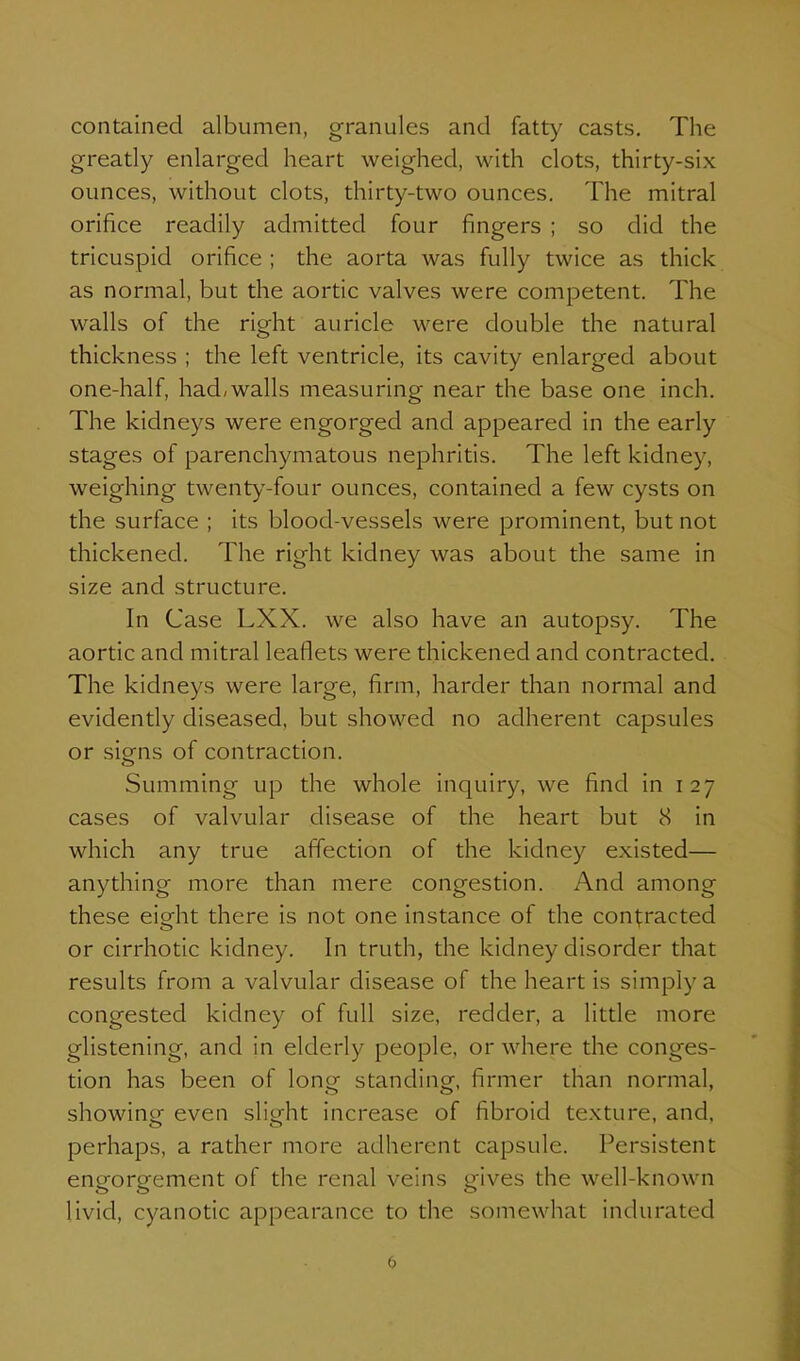 contained albumen, granules and fatty casts. The greatly enlarged heart weighed, with clots, thirty-six ounces, without clots, thirty-two ounces. The mitral orifice readily admitted four fingers ; so did the tricuspid orifice ; the aorta was fully twice as thick as normal, but the aortic valves were competent. The walls of the right auricle were double the natural thickness ; the left ventricle, its cavity enlarged about one-half, had/walls measuring near the base one inch. The kidneys were engorged and appeared in the early stages of parenchymatous nephritis. The left kidney, weighing twent)''-four ounces, contained a few cysts on the surface ; its blood-vessels were prominent, but not thickened. The right kidney was about the same in size and structure. In Case LXX. we also have an autopsy. The aortic and mitral leaflets were thickened and contracted. The kidneys were large, firm, harder than normal and evidently diseased, but showed no adherent capsules or siens of contraction. Summing up the whole inquiry, we find in 127 cases of valvular disease of the heart but 8 in which any true affection of the kidney existed— anything more than mere congestion. And among these eight there is not one instance of the contracted or cirrhotic kidney. In truth, the kidney disorder that results from a valvular disease of the heart is simply a congested kidney of full size, redder, a little more glistening, and in elderly people, or where the conges- tion has been of lone standinof, firmer than normal, showing even slight increase of fibroid texture, and, perhaps, a rather more adherent capsule. Persistent engorgement of the renal veins gives the well-known livid, cyanotic appearance to the somewhat indurated (>