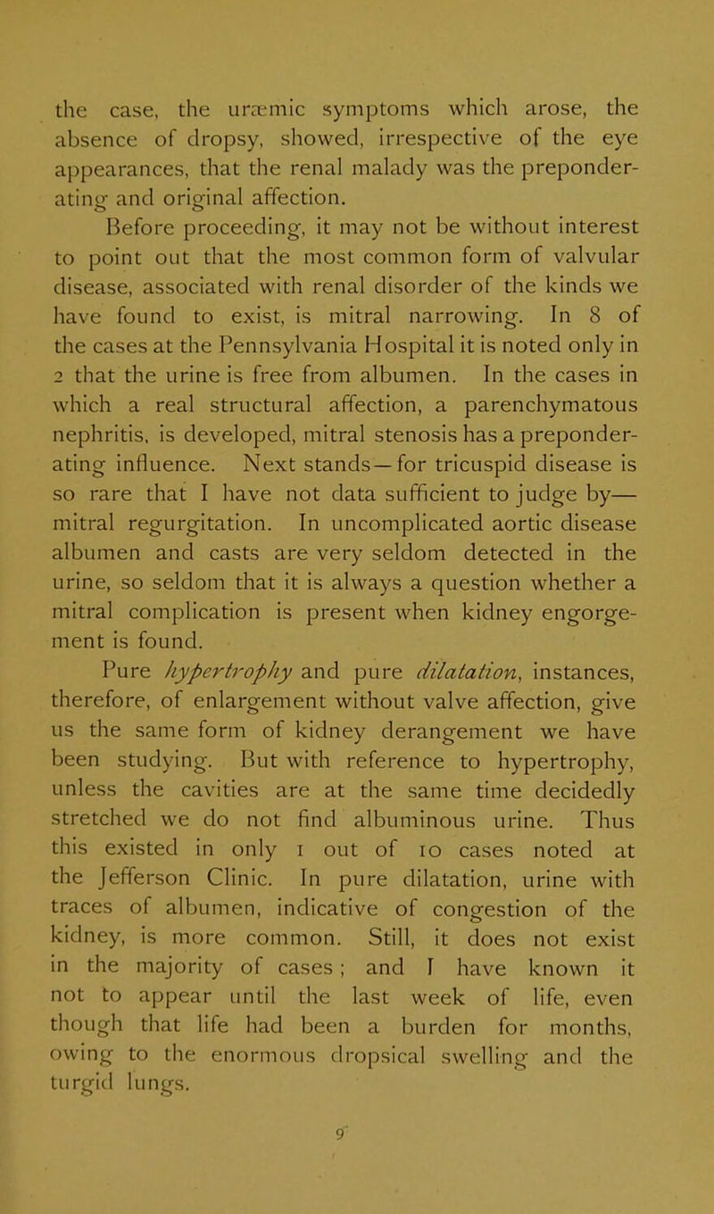 the case, the unnemic symptoms which arose, the absence of dropsy, showed, irrespective of the eye appearances, that the renal malady was the preponder- ating and original affection. Before proceeding, it may not be without interest to point out that the most common form of valvular disease, associated with renal disorder of the kinds we have found to exist, is mitral narrowing. In 8 of the cases at the Pennsylvania Hospital it is noted only in 2 that the urine is free from albumen. In the cases in which a real structural affection, a parenchymatous nephritis, is developed, mitral stenosis has a preponder- ating influence. Next stands—for tricuspid disease is so rare that I have not data sufficient to judge by— mitral regurgitation. In uncomplicated aortic disease albumen and casts are very seldom detected in the urine, so seldom that it is always a question whether a mitral complication is present when kidney engorge- ment is found. Pure hypertrophy and pure dilatation, instances, therefore, of enlargement without valve affection, give us the same form of kidney derangement we have been studying. But with reference to hypertrophy, unless the cavities are at the same time decidedly stretched we do not find albuminous urine. Thus this existed in only i out of lo cases noted at the Jefferson Clinic. In pure dilatation, urine with traces of albumen, indicative of congestion of the kidney, is more common. Still, it does not exist in the majority of cases ; and I have known it not to appear until the last week of life, even though that life had been a burden for months, owing to the enormous dropsical swelling and the turgid lungs.