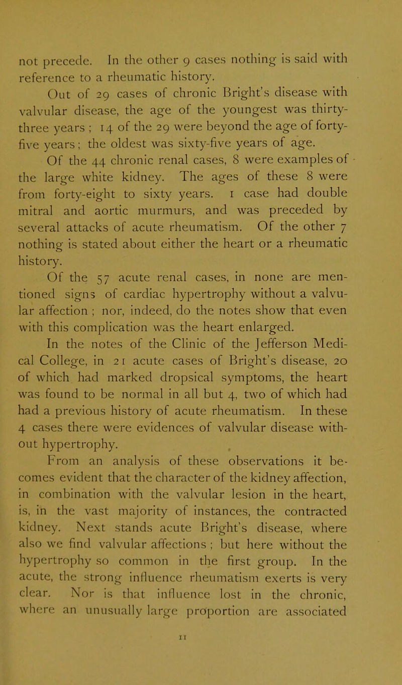 not precede. In the other 9 cases nothing is said with reference to a rheumatic history. Out of 29 cases of chronic Bright's disease with valvular disease, the age of the youngest was thirty- three years ; 14 of the 29 were beyond the age of forty- five years; the oldest was sixty-five years of age. Of the 44 chronic renal cases, 8 were examples of the large white kidney. The ages of these 8 were from forty-eight to sixty years, i case had double mitral and aortic murmurs, and was preceded by several attacks of acute rheumatism. Of the other 7 nothing is stated about either the heart or a rheumatic history. Of the 57 acute renal cases, in none are men- tioned signs of cardiac hypertrophy without a valvu- lar affection ; nor, indeed, do the notes show that even with this complication was the heart enlarged. In the notes of the Clinic of the Jefferson Medi- cal College, in 2 [ acute cases of Bright's disease, 20 of which had marked dropsical symptoms, the heart was found to be normal in all but 4, two of which had had a previous history of acute rheumatism. In these 4 cases there were evidences of valvular disease with- out hypertrophy. From an analysis of these observations it be- comes evident that the character of the kidney affection, in combination with the valvular lesion in the heart, is, in the vast majority of instances, the contracted kidney. Next stands acute Bright's disease, where also we find valvular affections ; but here without the hypertrophy so common in the first group. In the acute, the strong inlluence rheumatism exerts is very clear. Nor is that influence lost in the chronic, where an unusually large proportion are associated