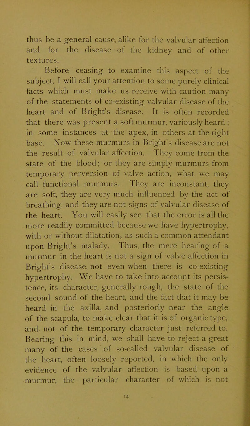 thus be a general cause, alike for the valvular affection and for the disease of the kidney and of other textures. Before ceasing to examine this aspect of the subject, I will call your attention to some purely clinical facts which must make us receive with caution many of the statements of co-existing valvular disease of the heart and of Bright's disease. It is often recorded that there was present a soft murmur, variously heard ; in some instances at the apex, in others at the right base. Now these murmurs in Bright's disease are not the result of valvular affection. They come from the state of the blood; or they are simply murmurs from temporary perversion of valve action, what we may call functional murmurs. They are inconstant, they are soft, they are very much influenced by the act of breathing, and they are not signs of valvular disease of the heart. You will easily see that the error is all the more readily committed because we have hypertrophy, with or without dilatation, as such a common attendant upon Bright's malady. Thus, the mere hearing of a murmur in the heart is not a sign of valve affection in Bright's disease, not even when there is co-existing hypertrophy. We have to take into account its persis- tence, its character, generally rough, the state of the second sound of the heart, and the fact that it may be heard in the axilla, and posteriorly near the angle of the scapula, to make clear that it is of organic type, and not of the temporary character just referred to. Bearing this in mind, we shall have to reject a great many of the cases of so-called valvular disease of the heart, often loosely reported, in which the only evidence of the valvular affection is based upon a murmur, the particular character of which is not