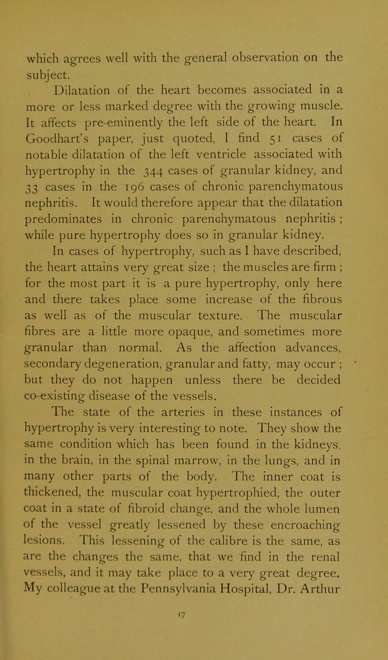 Avhich agrees well with the general observation on the subject. Dilatation of the heart becomes associated in a more or less marked degree with the growing muscle. It affects pre-eminently the left side of the heart. In Goodhart's paper, just quoted, I find 51 cases of notable dilatation of the left ventricle associated with hypertrophy in the 344 cases of granular kidney, and 33 cases in the 196 cases of chronic parenchymatous nephritis. It would therefore appear that the dilatation predominates in chronic parenchymatous nephritis ; while pure hypertrophy does so in granular kidney. In cases of hypertrophy, such as I have described, the heart attains very great size ; the muscles are firm ; for the most part it is a pure hypertrophy, only here and there takes place some increase of the fibrous as well as of the muscular texture. The muscular fibres are a little more opaque, and sometimes more granular than normal. As the affection advances, secondary degeneration, granular and fatty, may occur ; but they do not happen unless there be decided co-existing disease of the vessels. The state of the arteries in these instances of hypertrophy is very interesting to note. They show the same condition which has been found in the kidneys, in the brain, in the spinal marrow, in the lungs, and in many other parts of the body. The inner coat is thickened, the muscular coat hypertrophied, the outer coat in a state of fibroid change, and the whole lumen of the vessel greatly lessened by these encroaching lesions. This lessening of the calibre is the same, as are the changes the same, that we find in the renal vessels, and it may take place to a very great degree. My colleague at the Pennsylvania Hospital, Dr. Arthur