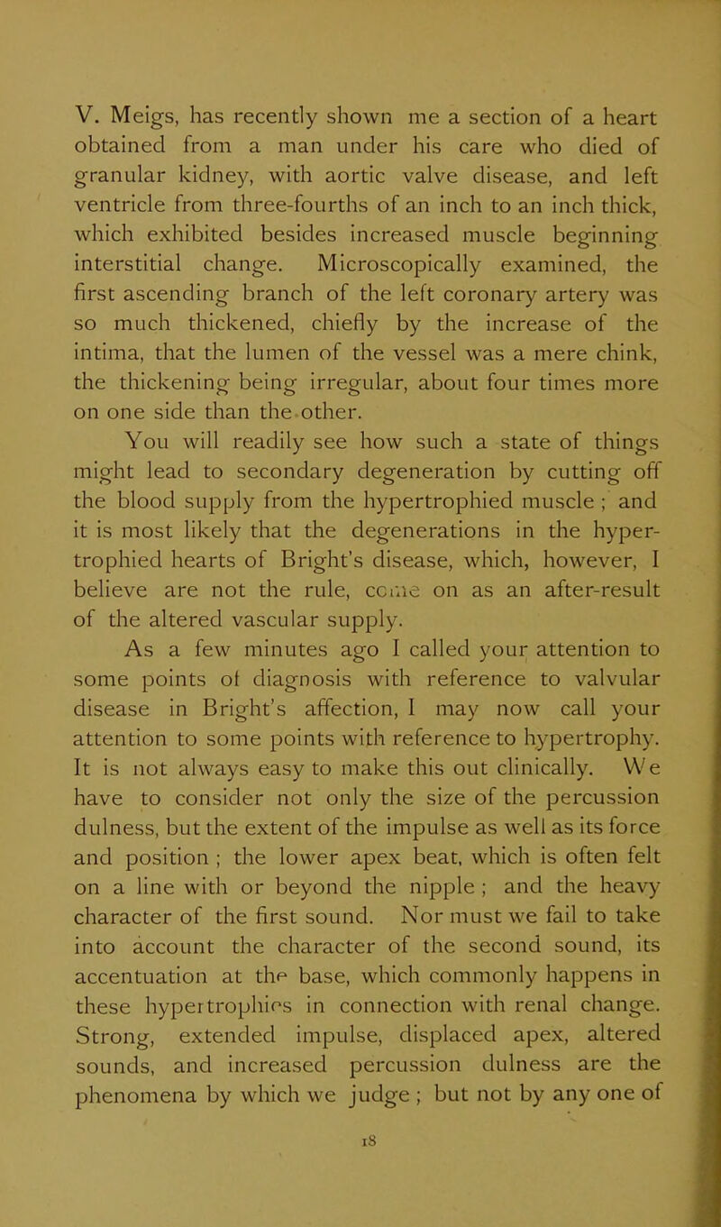 obtained from a man under his care who died of granular kidney, with aortic valve disease, and left ventricle from three-fourths of an inch to an inch thick, which exhibited besides increased muscle beginning interstitial change. Microscopically examined, the first ascending branch of the left coronary artery was so much thickened, chiefly by the increase of the intima, that the lumen of the vessel was a mere chink, the thickening being irregular, about four times more on one side than the other. You will readily see how such a state of things might lead to secondary degeneration by cutting off the blood supply from the hypertrophied muscle ; and it is most likely that the degenerations in the hyper- trophied hearts of Bright's disease, which, however, I believe are not the rule, cciue on as an after-result of the altered vascular supply. As a few minutes ago I called your attention to some points of diagnosis with reference to valvular disease in Bright's affection, I may now call your attention to some points with reference to hypertrophy. It is not always easy to make this out clinically. We have to consider not only the size of the percussion dulness, but the extent of the impulse as well as its force and position ; the lower apex beat, which is often felt on a line with or beyond the nipple ; and the heavy character of the first sound. Nor must we fail to take into account the character of the second sound, its accentuation at the base, which commonly happens in these hypertrophies in connection with renal change. Strong, extended impulse, displaced apex, altered sounds, and increased percussion dulness are the phenomena by which we judge ; but not by any one of i8