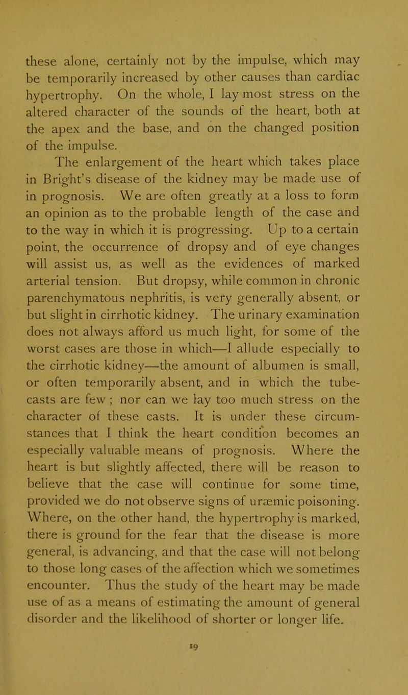 these alone, certainly not by the impulse, which may be temporarily increased by other causes than cardiac hypertrophy. On the whole, I lay most stress on the altered character of the sounds of the heart, both at the apex and the base, and on the changed position of the impulse. The enlargement of the heart which takes place in Bright's disease of the kidney may be made use of in prognosis. We are often greatly at a loss to form an opinion as to the probable length of the case and to the way in which it is progressing. Up to a certain point, the occurrence of dropsy and of eye changes will assist us, as well as the evidences of marked arterial tension. But dropsy, while common in chronic parenchymatous nephritis, is very generally absent, or but slight in cirrhotic kidney. The urinary examination does not always afford us much light, for some of the worst cases are those in which—I alkide especially to the cirrhotic kidney—the amount of albumen is small, or often temporarily absent, and in which the tube- casts are few ; nor can we lay too much stress on the character of these casts. It is under these circum- stances that I think the heart condition becomes an especially valuable means of prognosis. Where the heart is but slightly affected, there will be reason to believe that the case will continue for some time, provided we do not observe signs of uraemic poisoning. Where, on the other hand, the hypertrophy is marked, there is ground for the fear that the disease is more general, is advancing, and that the case will not belong to those long cases of the affection which we sometimes encounter. Thus the study of the heart may be made use of as a means of estimating the amount of general disorder and the likelihood of shorter or loneer life.
