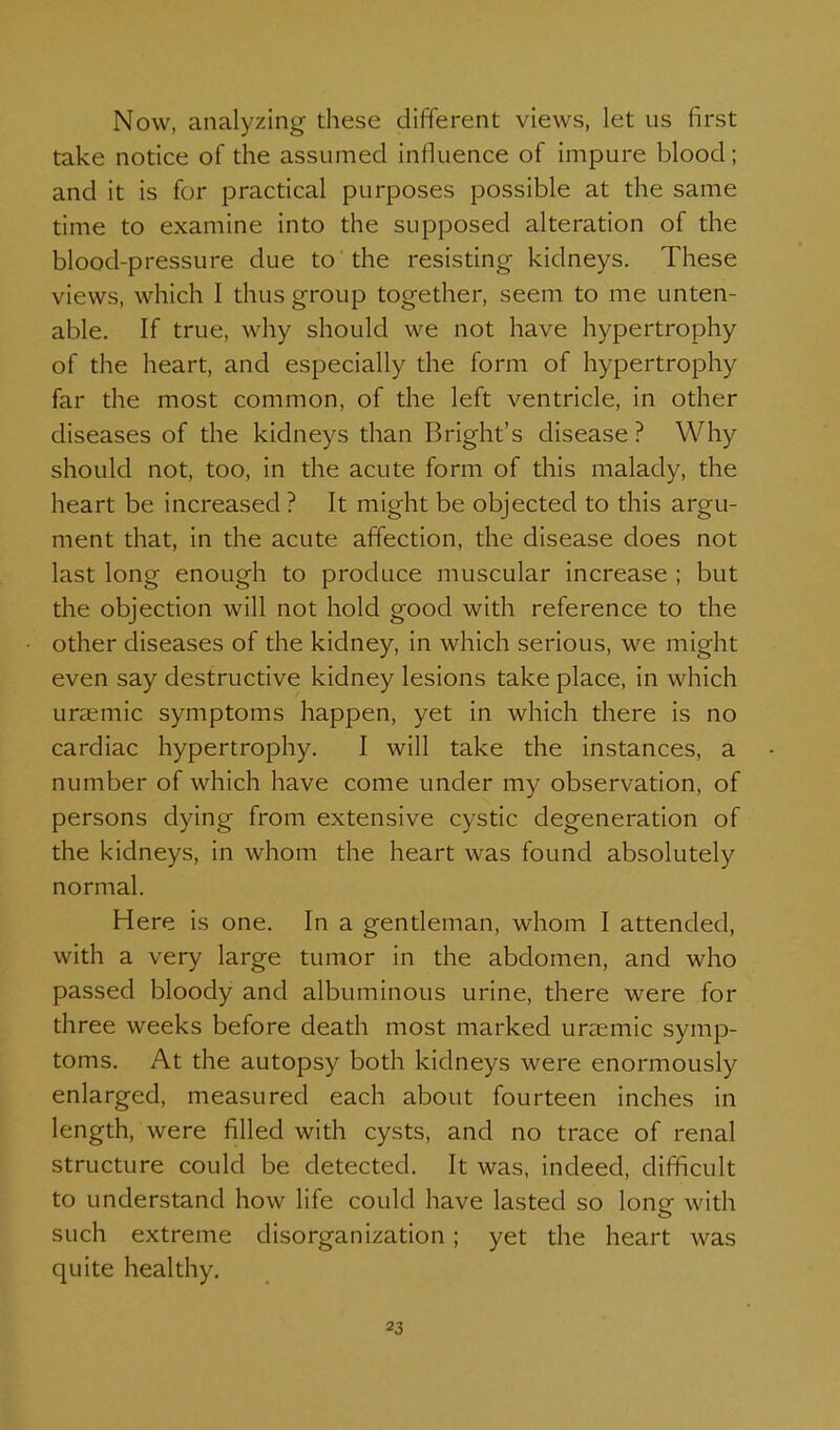 Now, analyzing these different views, let us first take notice of the assumed influence of impure blood; and it is for practical purposes possible at the same time to examine into the supposed alteration of the blood-pressure due to the resisting kidneys. These views, which I thus group together, seem to me unten- able. If true, why should we not have hypertrophy of the heart, and especially the form of hypertrophy far the most common, of the left ventricle, in other diseases of the kidneys than Bright's disease ? Why should not, too, in the acute form of this malady, the heart be increased ? It might be objected to this argu- ment that, in the acute affection, the disease does not last long enough to produce muscular increase ; but the objection will not hold good with reference to the other diseases of the kidney, in which serious, we might even say destructive kidney lesions take place, in which urasmic symptoms happen, yet in which there is no cardiac hypertrophy. I will take the instances, a number of which have come under my observation, of persons dying from extensive cystic degeneration of the kidneys, in whom the heart was found absolutely normal. Here is one. In a gentleman, whom I attended, with a very large tumor in the abdomen, and who passed bloody and albuminous urine, there were for three weeks before death most marked uraemic symp- toms. At the autopsy both kidneys were enormously enlarged, measured each about fourteen inches in length, were filled with cysts, and no trace of renal structure could be detected. It was, indeed, difficult to understand how life could have lasted so long with such extreme disorganization; yet the heart was quite healthy.